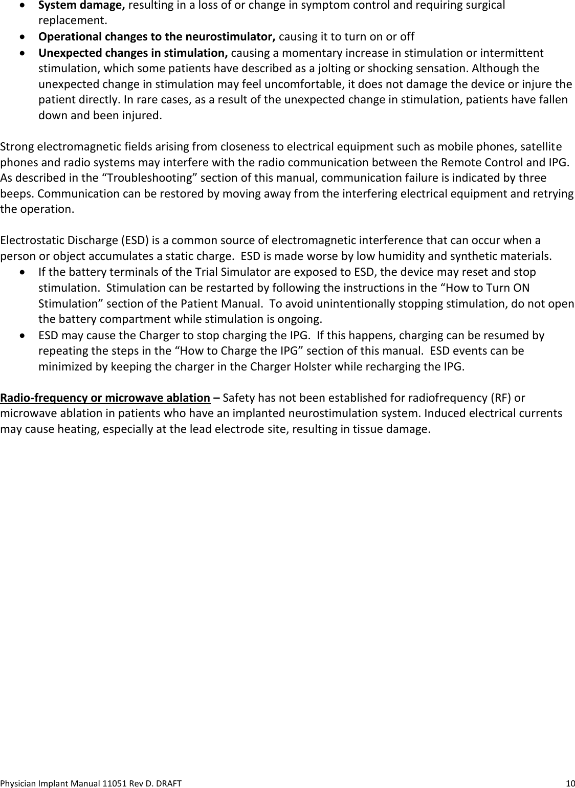 Physician Implant Manual 11051 Rev D. DRAFT  10 • System damage, resulting in a loss of or change in symptom control and requiring surgical replacement. • Operational changes to the neurostimulator, causing it to turn on or off  • Unexpected changes in stimulation, causing a momentary increase in stimulation or intermittent stimulation, which some patients have described as a jolting or shocking sensation. Although the unexpected change in stimulation may feel uncomfortable, it does not damage the device or injure the patient directly. In rare cases, as a result of the unexpected change in stimulation, patients have fallen down and been injured.  Strong electromagnetic fields arising from closeness to electrical equipment such as mobile phones, satellite phones and radio systems may interfere with the radio communication between the Remote Control and IPG.  As described in the “Troubleshooting” section of this manual, communication failure is indicated by three beeps. Communication can be restored by moving away from the interfering electrical equipment and retrying the operation.  Electrostatic Discharge (ESD) is a common source of electromagnetic interference that can occur when a person or object accumulates a static charge.  ESD is made worse by low humidity and synthetic materials. • If the battery terminals of the Trial Simulator are exposed to ESD, the device may reset and stop stimulation.  Stimulation can be restarted by following the instructions in the “How to Turn ON Stimulation” section of the Patient Manual.  To avoid unintentionally stopping stimulation, do not open the battery compartment while stimulation is ongoing. • ESD may cause the Charger to stop charging the IPG.  If this happens, charging can be resumed by repeating the steps in the “How to Charge the IPG” section of this manual.  ESD events can be minimized by keeping the charger in the Charger Holster while recharging the IPG.  Radio-frequency or microwave ablation – Safety has not been established for radiofrequency (RF) or microwave ablation in patients who have an implanted neurostimulation system. Induced electrical currents may cause heating, especially at the lead electrode site, resulting in tissue damage.    