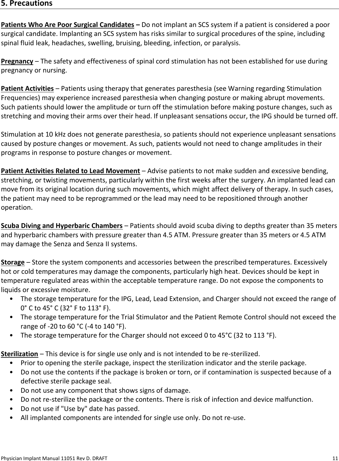 Physician Implant Manual 11051 Rev D. DRAFT  11 5. Precautions  Patients Who Are Poor Surgical Candidates – Do not implant an SCS system if a patient is considered a poor surgical candidate. Implanting an SCS system has risks similar to surgical procedures of the spine, including spinal fluid leak, headaches, swelling, bruising, bleeding, infection, or paralysis.  Pregnancy – The safety and effectiveness of spinal cord stimulation has not been established for use during pregnancy or nursing.   Patient Activities – Patients using therapy that generates paresthesia (see Warning regarding Stimulation Frequencies) may experience increased paresthesia when changing posture or making abrupt movements. Such patients should lower the amplitude or turn off the stimulation before making posture changes, such as stretching and moving their arms over their head. If unpleasant sensations occur, the IPG should be turned off.   Stimulation at 10 kHz does not generate paresthesia, so patients should not experience unpleasant sensations caused by posture changes or movement. As such, patients would not need to change amplitudes in their programs in response to posture changes or movement.   Patient Activities Related to Lead Movement – Advise patients to not make sudden and excessive bending, stretching, or twisting movements, particularly within the first weeks after the surgery. An implanted lead can move from its original location during such movements, which might affect delivery of therapy. In such cases, the patient may need to be reprogrammed or the lead may need to be repositioned through another operation.  Scuba Diving and Hyperbaric Chambers – Patients should avoid scuba diving to depths greater than 35 meters and hyperbaric chambers with pressure greater than 4.5 ATM. Pressure greater than 35 meters or 4.5 ATM may damage the Senza and Senza II systems.   Storage – Store the system components and accessories between the prescribed temperatures. Excessively hot or cold temperatures may damage the components, particularly high heat. Devices should be kept in temperature regulated areas within the acceptable temperature range. Do not expose the components to liquids or excessive moisture.  • The storage temperature for the IPG, Lead, Lead Extension, and Charger should not exceed the range of 0° C to 45° C (32° F to 113° F).  • The storage temperature for the Trial Stimulator and the Patient Remote Control should not exceed the range of -20 to 60 °C (-4 to 140 °F).  • The storage temperature for the Charger should not exceed 0 to 45°C (32 to 113 °F).  Sterilization – This device is for single use only and is not intended to be re-sterilized. • Prior to opening the sterile package, inspect the sterilization indicator and the sterile package.  • Do not use the contents if the package is broken or torn, or if contamination is suspected because of a defective sterile package seal. • Do not use any component that shows signs of damage. • Do not re-sterilize the package or the contents. There is risk of infection and device malfunction. • Do not use if &quot;Use by&quot; date has passed. • All implanted components are intended for single use only. Do not re-use.  