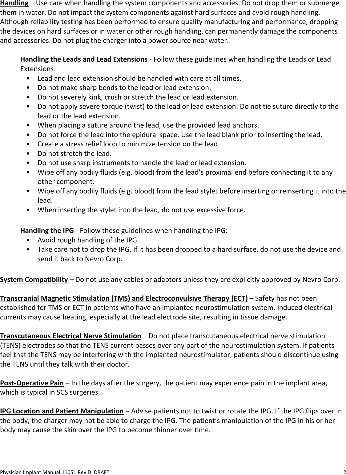 Physician Implant Manual 11051 Rev D. DRAFT  12 Handling – Use care when handling the system components and accessories. Do not drop them or submerge them in water. Do not impact the system components against hard surfaces and avoid rough handling. Although reliability testing has been performed to ensure quality manufacturing and performance, dropping the devices on hard surfaces or in water or other rough handling, can permanently damage the components and accessories. Do not plug the charger into a power source near water.   Handling the Leads and Lead Extensions - Follow these guidelines when handling the Leads or Lead Extensions: • Lead and lead extension should be handled with care at all times. • Do not make sharp bends to the lead or lead extension. • Do not severely kink, crush or stretch the lead or lead extension. • Do not apply severe torque (twist) to the lead or lead extension. Do not tie suture directly to the lead or the lead extension. • When placing a suture around the lead, use the provided lead anchors. • Do not force the lead into the epidural space. Use the lead blank prior to inserting the lead. • Create a stress relief loop to minimize tension on the lead. • Do not stretch the lead. • Do not use sharp instruments to handle the lead or lead extension.  • Wipe off any bodily fluids (e.g. blood) from the lead’s proximal end before connecting it to any other component.  • Wipe off any bodily fluids (e.g. blood) from the lead stylet before inserting or reinserting it into the lead. • When inserting the stylet into the lead, do not use excessive force.  Handling the IPG - Follow these guidelines when handling the IPG: • Avoid rough handling of the IPG. • Take care not to drop the IPG. If it has been dropped to a hard surface, do not use the device and send it back to Nevro Corp.  System Compatibility – Do not use any cables or adaptors unless they are explicitly approved by Nevro Corp.   Transcranial Magnetic Stimulation (TMS) and Electroconvulsive Therapy (ECT) – Safety has not been established for TMS or ECT in patients who have an implanted neurostimulation system. Induced electrical currents may cause heating, especially at the lead electrode site, resulting in tissue damage.  Transcutaneous Electrical Nerve Stimulation – Do not place transcutaneous electrical nerve stimulation (TENS) electrodes so that the TENS current passes over any part of the neurostimulation system. If patients feel that the TENS may be interfering with the implanted neurostimulator, patients should discontinue using the TENS until they talk with their doctor.  Post-Operative Pain – In the days after the surgery, the patient may experience pain in the implant area, which is typical in SCS surgeries.   IPG Location and Patient Manipulation – Advise patients not to twist or rotate the IPG. If the IPG flips over in the body, the charger may not be able to charge the IPG. The patient’s manipulation of the IPG in his or her body may cause the skin over the IPG to become thinner over time.  