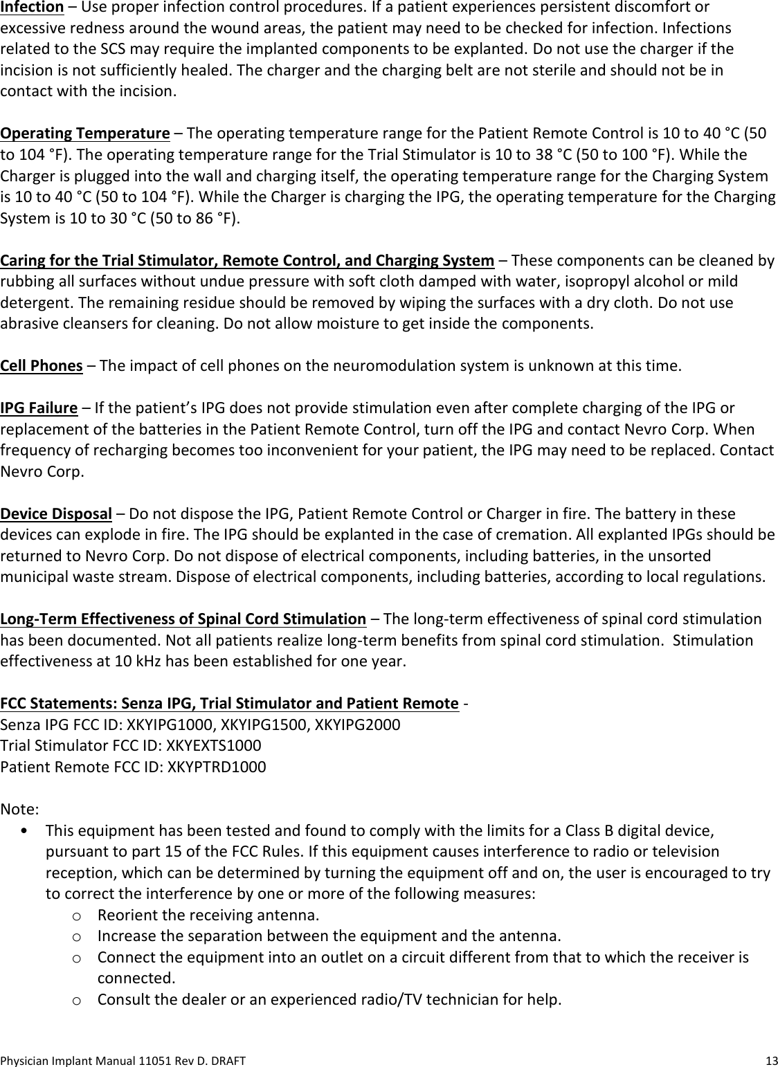 Physician Implant Manual 11051 Rev D. DRAFT  13 Infection – Use proper infection control procedures. If a patient experiences persistent discomfort or excessive redness around the wound areas, the patient may need to be checked for infection. Infections related to the SCS may require the implanted components to be explanted. Do not use the charger if the incision is not sufficiently healed. The charger and the charging belt are not sterile and should not be in contact with the incision.  Operating Temperature – The operating temperature range for the Patient Remote Control is 10 to 40 °C (50 to 104 °F). The operating temperature range for the Trial Stimulator is 10 to 38 °C (50 to 100 °F). While the Charger is plugged into the wall and charging itself, the operating temperature range for the Charging System is 10 to 40 °C (50 to 104 °F). While the Charger is charging the IPG, the operating temperature for the Charging System is 10 to 30 °C (50 to 86 °F).  Caring for the Trial Stimulator, Remote Control, and Charging System – These components can be cleaned by rubbing all surfaces without undue pressure with soft cloth damped with water, isopropyl alcohol or mild detergent. The remaining residue should be removed by wiping the surfaces with a dry cloth. Do not use abrasive cleansers for cleaning. Do not allow moisture to get inside the components.  Cell Phones – The impact of cell phones on the neuromodulation system is unknown at this time.   IPG Failure – If the patient’s IPG does not provide stimulation even after complete charging of the IPG or replacement of the batteries in the Patient Remote Control, turn off the IPG and contact Nevro Corp. When frequency of recharging becomes too inconvenient for your patient, the IPG may need to be replaced. Contact Nevro Corp.  Device Disposal – Do not dispose the IPG, Patient Remote Control or Charger in fire. The battery in these devices can explode in fire. The IPG should be explanted in the case of cremation. All explanted IPGs should be returned to Nevro Corp. Do not dispose of electrical components, including batteries, in the unsorted municipal waste stream. Dispose of electrical components, including batteries, according to local regulations.  Long-Term Effectiveness of Spinal Cord Stimulation – The long-term effectiveness of spinal cord stimulation has been documented. Not all patients realize long-term benefits from spinal cord stimulation.  Stimulation effectiveness at 10 kHz has been established for one year.  FCC Statements: Senza IPG, Trial Stimulator and Patient Remote - Senza IPG FCC ID: XKYIPG1000, XKYIPG1500, XKYIPG2000 Trial Stimulator FCC ID: XKYEXTS1000 Patient Remote FCC ID: XKYPTRD1000  Note: • This equipment has been tested and found to comply with the limits for a Class B digital device, pursuant to part 15 of the FCC Rules. If this equipment causes interference to radio or television reception, which can be determined by turning the equipment off and on, the user is encouraged to try to correct the interference by one or more of the following measures: o Reorient the receiving antenna. o Increase the separation between the equipment and the antenna. o Connect the equipment into an outlet on a circuit different from that to which the receiver is connected. o Consult the dealer or an experienced radio/TV technician for help. 