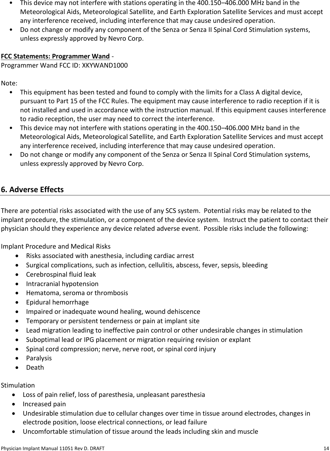 Physician Implant Manual 11051 Rev D. DRAFT  14 • This device may not interfere with stations operating in the 400.150–406.000 MHz band in the Meteorological Aids, Meteorological Satellite, and Earth Exploration Satellite Services and must accept any interference received, including interference that may cause undesired operation. • Do not change or modify any component of the Senza or Senza II Spinal Cord Stimulation systems, unless expressly approved by Nevro Corp.  FCC Statements: Programmer Wand -  Programmer Wand FCC ID: XKYWAND1000  Note: • This equipment has been tested and found to comply with the limits for a Class A digital device, pursuant to Part 15 of the FCC Rules. The equipment may cause interference to radio reception if it is not installed and used in accordance with the instruction manual. If this equipment causes interference to radio reception, the user may need to correct the interference. • This device may not interfere with stations operating in the 400.150–406.000 MHz band in the Meteorological Aids, Meteorological Satellite, and Earth Exploration Satellite Services and must accept any interference received, including interference that may cause undesired operation. • Do not change or modify any component of the Senza or Senza II Spinal Cord Stimulation systems, unless expressly approved by Nevro Corp.  6. Adverse Effects  There are potential risks associated with the use of any SCS system.  Potential risks may be related to the implant procedure, the stimulation, or a component of the device system.  Instruct the patient to contact their physician should they experience any device related adverse event.  Possible risks include the following:  Implant Procedure and Medical Risks • Risks associated with anesthesia, including cardiac arrest • Surgical complications, such as infection, cellulitis, abscess, fever, sepsis, bleeding • Cerebrospinal fluid leak • Intracranial hypotension • Hematoma, seroma or thrombosis • Epidural hemorrhage • Impaired or inadequate wound healing, wound dehiscence • Temporary or persistent tenderness or pain at implant site • Lead migration leading to ineffective pain control or other undesirable changes in stimulation • Suboptimal lead or IPG placement or migration requiring revision or explant • Spinal cord compression; nerve, nerve root, or spinal cord injury • Paralysis • Death  Stimulation • Loss of pain relief, loss of paresthesia, unpleasant paresthesia • Increased pain • Undesirable stimulation due to cellular changes over time in tissue around electrodes, changes in electrode position, loose electrical connections, or lead failure • Uncomfortable stimulation of tissue around the leads including skin and muscle  