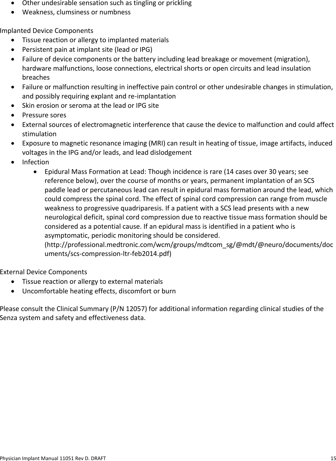 Physician Implant Manual 11051 Rev D. DRAFT  15 • Other undesirable sensation such as tingling or prickling • Weakness, clumsiness or numbness  Implanted Device Components • Tissue reaction or allergy to implanted materials • Persistent pain at implant site (lead or IPG) • Failure of device components or the battery including lead breakage or movement (migration), hardware malfunctions, loose connections, electrical shorts or open circuits and lead insulation breaches • Failure or malfunction resulting in ineffective pain control or other undesirable changes in stimulation, and possibly requiring explant and re-implantation • Skin erosion or seroma at the lead or IPG site • Pressure sores • External sources of electromagnetic interference that cause the device to malfunction and could affect stimulation • Exposure to magnetic resonance imaging (MRI) can result in heating of tissue, image artifacts, induced voltages in the IPG and/or leads, and lead dislodgement • Infection • Epidural Mass Formation at Lead: Though incidence is rare (14 cases over 30 years; see reference below), over the course of months or years, permanent implantation of an SCS paddle lead or percutaneous lead can result in epidural mass formation around the lead, which could compress the spinal cord. The effect of spinal cord compression can range from muscle weakness to progressive quadriparesis. If a patient with a SCS lead presents with a new neurological deficit, spinal cord compression due to reactive tissue mass formation should be considered as a potential cause. If an epidural mass is identified in a patient who is asymptomatic, periodic monitoring should be considered. (http://professional.medtronic.com/wcm/groups/mdtcom_sg/@mdt/@neuro/documents/documents/scs-compression-ltr-feb2014.pdf)  External Device Components • Tissue reaction or allergy to external materials • Uncomfortable heating effects, discomfort or burn  Please consult the Clinical Summary (P/N 12057) for additional information regarding clinical studies of the Senza system and safety and effectiveness data. 