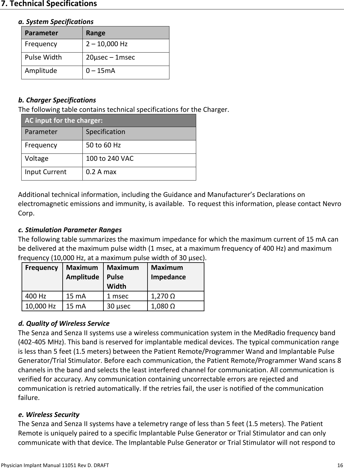 Physician Implant Manual 11051 Rev D. DRAFT  16 7. Technical Specifications a. System Specifications Parameter Range Frequency  2 – 10,000 Hz Pulse Width 20μsec – 1msec Amplitude 0 – 15mA  b. Charger Specifications The following table contains technical specifications for the Charger. AC input for the charger: Parameter Specification Frequency 50 to 60 Hz Voltage 100 to 240 VAC Input Current 0.2 A max  Additional technical information, including the Guidance and Manufacturer’s Declarations on electromagnetic emissions and immunity, is available.  To request this information, please contact Nevro Corp. c. Stimulation Parameter Ranges The following table summarizes the maximum impedance for which the maximum current of 15 mA can be delivered at the maximum pulse width (1 msec, at a maximum frequency of 400 Hz) and maximum frequency (10,000 Hz, at a maximum pulse width of 30 µsec).   Frequency Maximum Amplitude Maximum Pulse Width Maximum Impedance 400 Hz 15 mA 1 msec 1,270 Ω 10,000 Hz 15 mA 30 µsec 1,080 Ω d. Quality of Wireless Service  The Senza and Senza II systems use a wireless communication system in the MedRadio frequency band (402-405 MHz). This band is reserved for implantable medical devices. The typical communication range is less than 5 feet (1.5 meters) between the Patient Remote/Programmer Wand and Implantable Pulse Generator/Trial Stimulator. Before each communication, the Patient Remote/Programmer Wand scans 8 channels in the band and selects the least interfered channel for communication. All communication is verified for accuracy. Any communication containing uncorrectable errors are rejected and communication is retried automatically. If the retries fail, the user is notified of the communication failure. e. Wireless Security  The Senza and Senza II systems have a telemetry range of less than 5 feet (1.5 meters). The Patient Remote is uniquely paired to a specific Implantable Pulse Generator or Trial Stimulator and can only communicate with that device. The Implantable Pulse Generator or Trial Stimulator will not respond to 