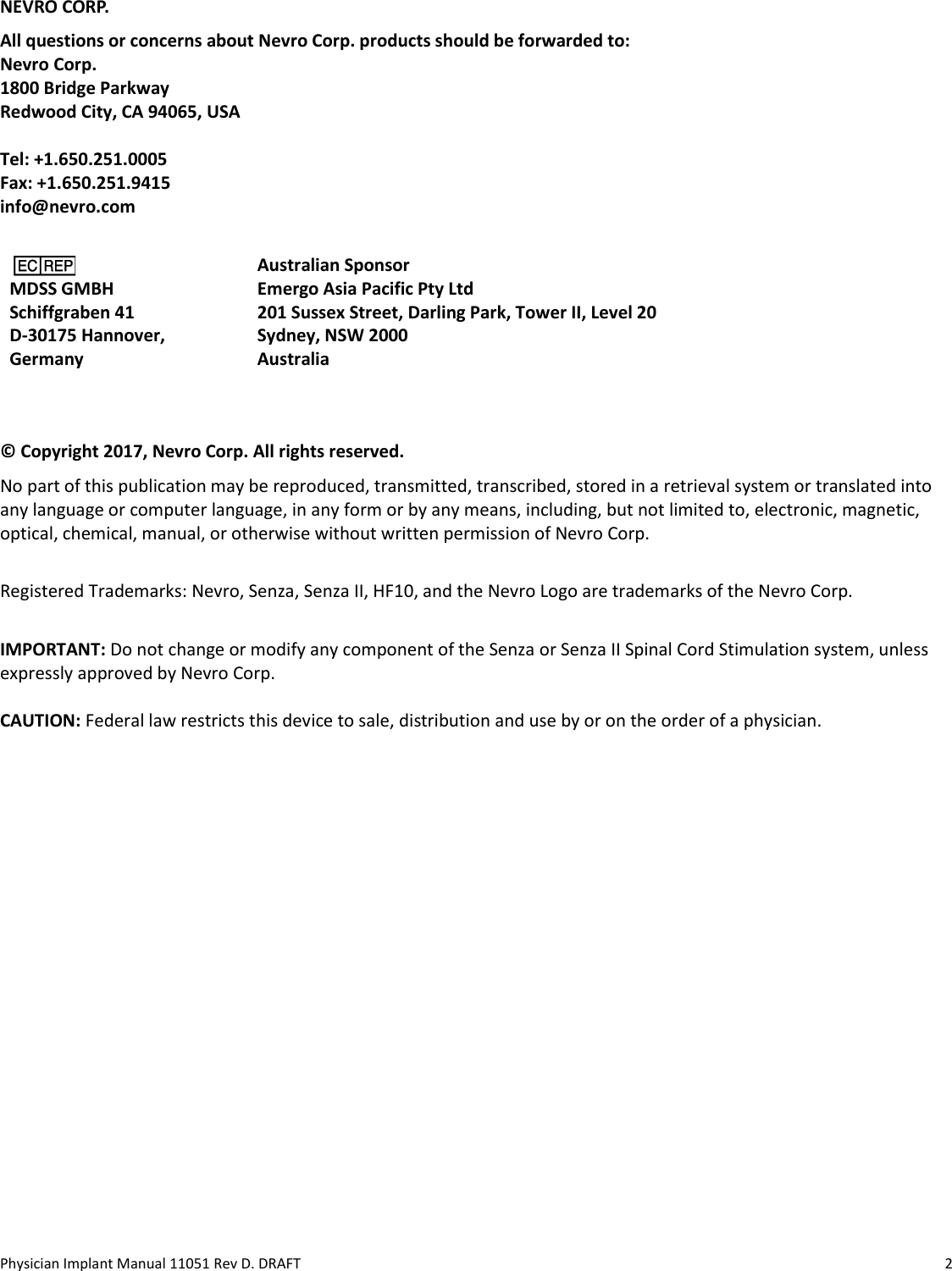 Physician Implant Manual 11051 Rev D. DRAFT  2  NEVRO CORP. All questions or concerns about Nevro Corp. products should be forwarded to: Nevro Corp. 1800 Bridge Parkway Redwood City, CA 94065, USA  Tel: +1.650.251.0005 Fax: +1.650.251.9415 info@nevro.com    MDSS GMBH Schiffgraben 41 D-30175 Hannover,  Germany  Australian Sponsor  Emergo Asia Pacific Pty Ltd  201 Sussex Street, Darling Park, Tower II, Level 20  Sydney, NSW 2000  Australia  © Copyright 2017, Nevro Corp. All rights reserved. No part of this publication may be reproduced, transmitted, transcribed, stored in a retrieval system or translated into any language or computer language, in any form or by any means, including, but not limited to, electronic, magnetic, optical, chemical, manual, or otherwise without written permission of Nevro Corp.  Registered Trademarks: Nevro, Senza, Senza II, HF10, and the Nevro Logo are trademarks of the Nevro Corp.  IMPORTANT: Do not change or modify any component of the Senza or Senza II Spinal Cord Stimulation system, unless expressly approved by Nevro Corp.   CAUTION: Federal law restricts this device to sale, distribution and use by or on the order of a physician.  