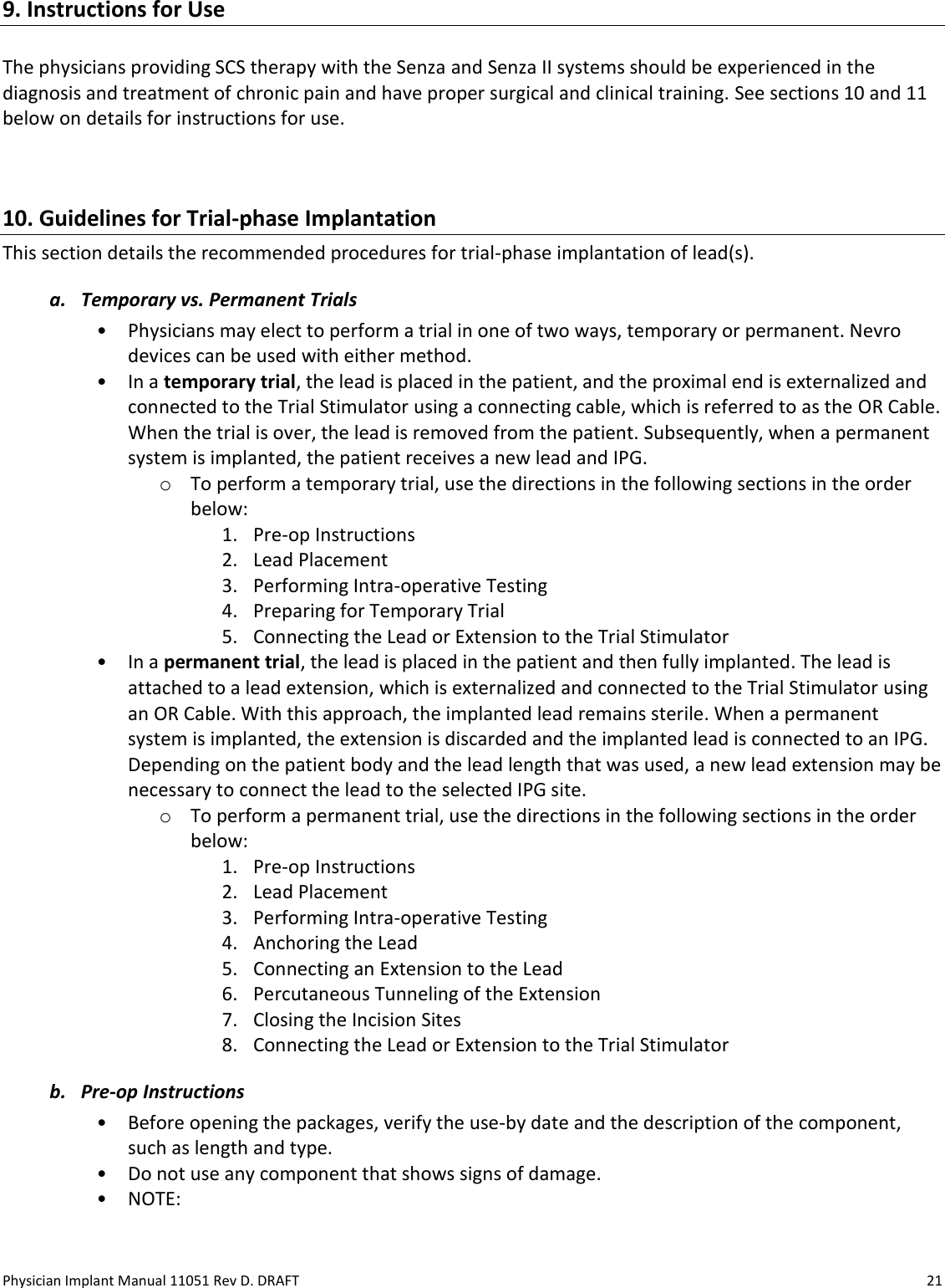 Physician Implant Manual 11051 Rev D. DRAFT  21 9. Instructions for Use  The physicians providing SCS therapy with the Senza and Senza II systems should be experienced in the diagnosis and treatment of chronic pain and have proper surgical and clinical training. See sections 10 and 11 below on details for instructions for use.  10. Guidelines for Trial-phase Implantation This section details the recommended procedures for trial-phase implantation of lead(s).  a. Temporary vs. Permanent Trials • Physicians may elect to perform a trial in one of two ways, temporary or permanent. Nevro devices can be used with either method. • In a temporary trial, the lead is placed in the patient, and the proximal end is externalized and connected to the Trial Stimulator using a connecting cable, which is referred to as the OR Cable. When the trial is over, the lead is removed from the patient. Subsequently, when a permanent system is implanted, the patient receives a new lead and IPG. o To perform a temporary trial, use the directions in the following sections in the order below: 1. Pre-op Instructions 2. Lead Placement 3. Performing Intra-operative Testing 4. Preparing for Temporary Trial 5. Connecting the Lead or Extension to the Trial Stimulator • In a permanent trial, the lead is placed in the patient and then fully implanted. The lead is attached to a lead extension, which is externalized and connected to the Trial Stimulator using an OR Cable. With this approach, the implanted lead remains sterile. When a permanent system is implanted, the extension is discarded and the implanted lead is connected to an IPG. Depending on the patient body and the lead length that was used, a new lead extension may be necessary to connect the lead to the selected IPG site. o To perform a permanent trial, use the directions in the following sections in the order below: 1. Pre-op Instructions 2. Lead Placement 3. Performing Intra-operative Testing 4. Anchoring the Lead 5. Connecting an Extension to the Lead 6. Percutaneous Tunneling of the Extension 7. Closing the Incision Sites 8. Connecting the Lead or Extension to the Trial Stimulator b. Pre-op Instructions • Before opening the packages, verify the use-by date and the description of the component, such as length and type. • Do not use any component that shows signs of damage. • NOTE:  