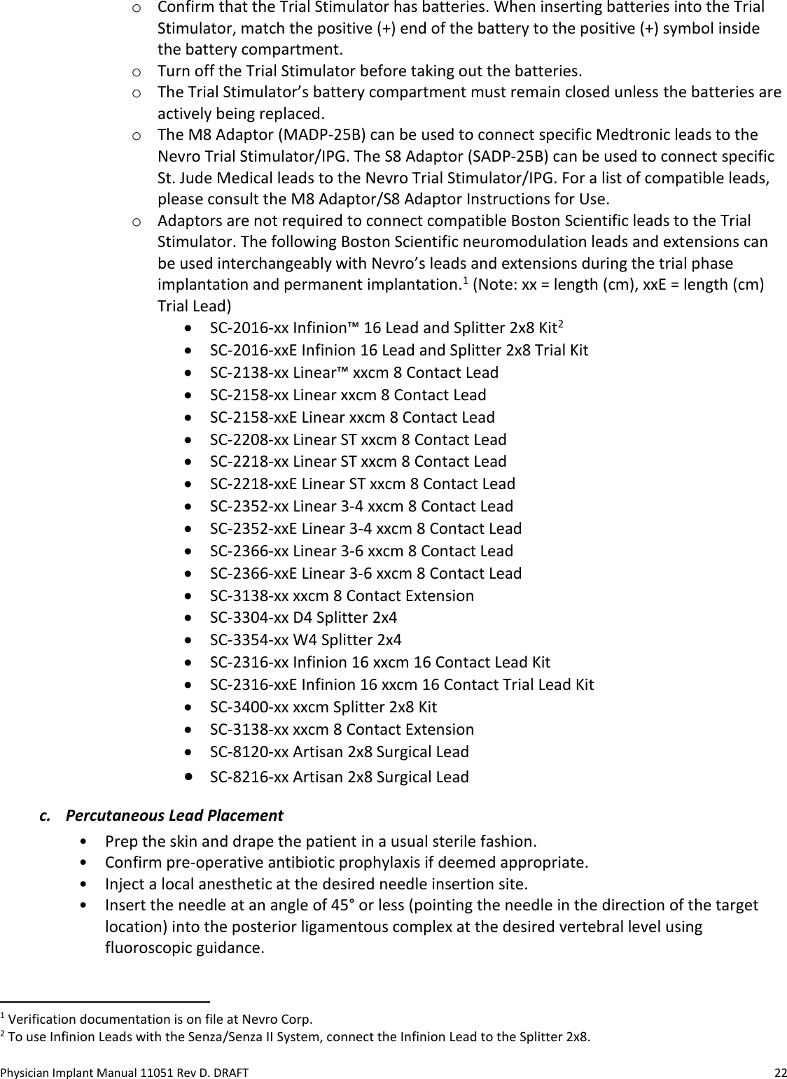 Physician Implant Manual 11051 Rev D. DRAFT  22 o Confirm that the Trial Stimulator has batteries. When inserting batteries into the Trial Stimulator, match the positive (+) end of the battery to the positive (+) symbol inside the battery compartment. o Turn off the Trial Stimulator before taking out the batteries. o The Trial Stimulator’s battery compartment must remain closed unless the batteries are actively being replaced. o The M8 Adaptor (MADP-25B) can be used to connect specific Medtronic leads to the Nevro Trial Stimulator/IPG. The S8 Adaptor (SADP-25B) can be used to connect specific St. Jude Medical leads to the Nevro Trial Stimulator/IPG. For a list of compatible leads, please consult the M8 Adaptor/S8 Adaptor Instructions for Use.  o Adaptors are not required to connect compatible Boston Scientific leads to the Trial Stimulator. The following Boston Scientific neuromodulation leads and extensions can be used interchangeably with Nevro’s leads and extensions during the trial phase implantation and permanent implantation.1 (Note: xx = length (cm), xxE = length (cm) Trial Lead) • SC-2016-xx Infinion™ 16 Lead and Splitter 2x8 Kit2 • SC-2016-xxE Infinion 16 Lead and Splitter 2x8 Trial Kit • SC-2138-xx Linear™ xxcm 8 Contact Lead • SC-2158-xx Linear xxcm 8 Contact Lead • SC-2158-xxE Linear xxcm 8 Contact Lead • SC-2208-xx Linear ST xxcm 8 Contact Lead • SC-2218-xx Linear ST xxcm 8 Contact Lead • SC-2218-xxE Linear ST xxcm 8 Contact Lead • SC-2352-xx Linear 3-4 xxcm 8 Contact Lead • SC-2352-xxE Linear 3-4 xxcm 8 Contact Lead • SC-2366-xx Linear 3-6 xxcm 8 Contact Lead • SC-2366-xxE Linear 3-6 xxcm 8 Contact Lead • SC-3138-xx xxcm 8 Contact Extension • SC-3304-xx D4 Splitter 2x4 • SC-3354-xx W4 Splitter 2x4 • SC-2316-xx Infinion 16 xxcm 16 Contact Lead Kit • SC-2316-xxE Infinion 16 xxcm 16 Contact Trial Lead Kit • SC-3400-xx xxcm Splitter 2x8 Kit • SC-3138-xx xxcm 8 Contact Extension • SC-8120-xx Artisan 2x8 Surgical Lead • SC-8216-xx Artisan 2x8 Surgical Lead c. Percutaneous Lead Placement • Prep the skin and drape the patient in a usual sterile fashion.  • Confirm pre-operative antibiotic prophylaxis if deemed appropriate. • Inject a local anesthetic at the desired needle insertion site. • Insert the needle at an angle of 45° or less (pointing the needle in the direction of the target location) into the posterior ligamentous complex at the desired vertebral level using fluoroscopic guidance.                                                             1 Verification documentation is on file at Nevro Corp. 2 To use Infinion Leads with the Senza/Senza II System, connect the Infinion Lead to the Splitter 2x8. 