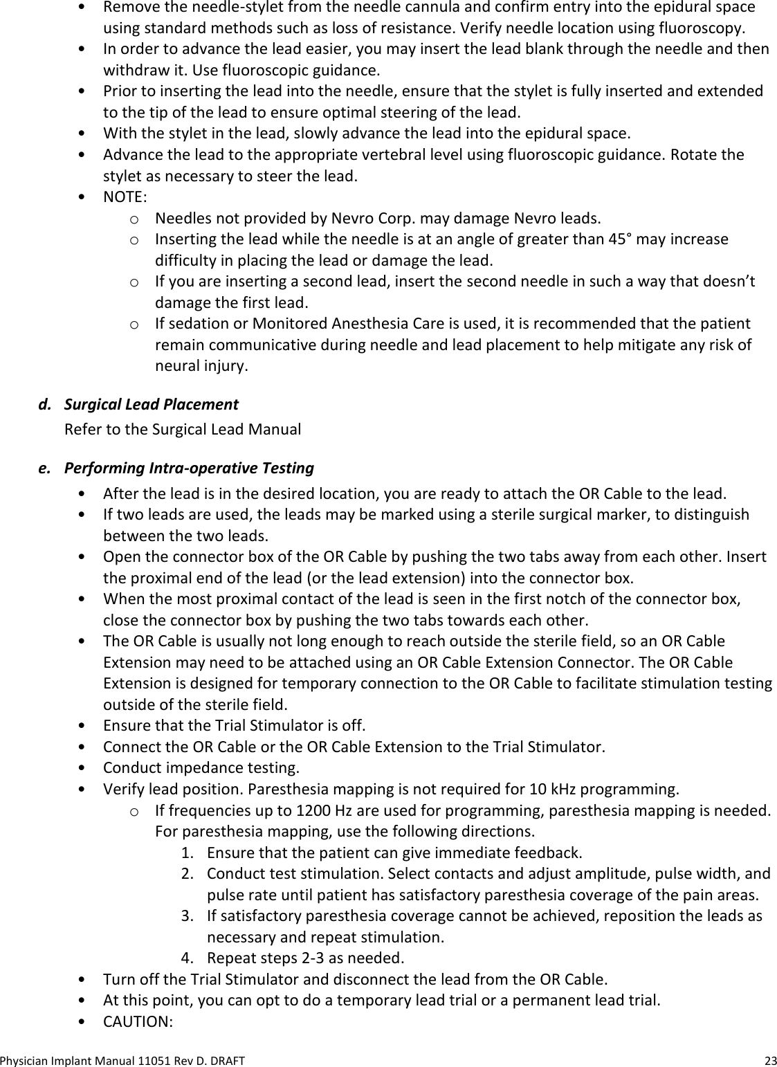Physician Implant Manual 11051 Rev D. DRAFT  23 • Remove the needle-stylet from the needle cannula and confirm entry into the epidural space using standard methods such as loss of resistance. Verify needle location using fluoroscopy. • In order to advance the lead easier, you may insert the lead blank through the needle and then withdraw it. Use fluoroscopic guidance.  • Prior to inserting the lead into the needle, ensure that the stylet is fully inserted and extended to the tip of the lead to ensure optimal steering of the lead. • With the stylet in the lead, slowly advance the lead into the epidural space.  • Advance the lead to the appropriate vertebral level using fluoroscopic guidance. Rotate the stylet as necessary to steer the lead. • NOTE:  o Needles not provided by Nevro Corp. may damage Nevro leads.  o Inserting the lead while the needle is at an angle of greater than 45° may increase difficulty in placing the lead or damage the lead. o If you are inserting a second lead, insert the second needle in such a way that doesn’t damage the first lead. o If sedation or Monitored Anesthesia Care is used, it is recommended that the patient remain communicative during needle and lead placement to help mitigate any risk of neural injury. d. Surgical Lead Placement Refer to the Surgical Lead Manual e. Performing Intra-operative Testing • After the lead is in the desired location, you are ready to attach the OR Cable to the lead.  • If two leads are used, the leads may be marked using a sterile surgical marker, to distinguish between the two leads.  • Open the connector box of the OR Cable by pushing the two tabs away from each other. Insert the proximal end of the lead (or the lead extension) into the connector box.  • When the most proximal contact of the lead is seen in the first notch of the connector box, close the connector box by pushing the two tabs towards each other. • The OR Cable is usually not long enough to reach outside the sterile field, so an OR Cable Extension may need to be attached using an OR Cable Extension Connector. The OR Cable Extension is designed for temporary connection to the OR Cable to facilitate stimulation testing outside of the sterile field.  • Ensure that the Trial Stimulator is off.  • Connect the OR Cable or the OR Cable Extension to the Trial Stimulator. • Conduct impedance testing. • Verify lead position. Paresthesia mapping is not required for 10 kHz programming. o If frequencies up to 1200 Hz are used for programming, paresthesia mapping is needed. For paresthesia mapping, use the following directions. 1. Ensure that the patient can give immediate feedback. 2. Conduct test stimulation. Select contacts and adjust amplitude, pulse width, and pulse rate until patient has satisfactory paresthesia coverage of the pain areas. 3. If satisfactory paresthesia coverage cannot be achieved, reposition the leads as necessary and repeat stimulation.  4. Repeat steps 2-3 as needed. • Turn off the Trial Stimulator and disconnect the lead from the OR Cable. • At this point, you can opt to do a temporary lead trial or a permanent lead trial. • CAUTION:  