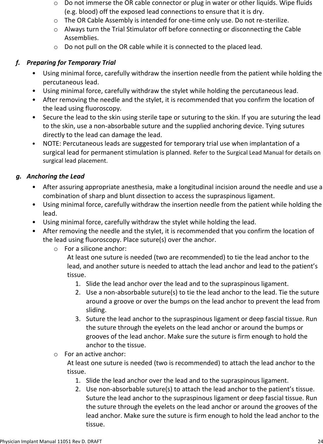 Physician Implant Manual 11051 Rev D. DRAFT  24 o Do not immerse the OR cable connector or plug in water or other liquids. Wipe fluids (e.g. blood) off the exposed lead connections to ensure that it is dry. o The OR Cable Assembly is intended for one-time only use. Do not re-sterilize.  o Always turn the Trial Stimulator off before connecting or disconnecting the Cable Assemblies. o Do not pull on the OR cable while it is connected to the placed lead. f. Preparing for Temporary Trial • Using minimal force, carefully withdraw the insertion needle from the patient while holding the percutaneous lead. • Using minimal force, carefully withdraw the stylet while holding the percutaneous lead. • After removing the needle and the stylet, it is recommended that you confirm the location of the lead using fluoroscopy. • Secure the lead to the skin using sterile tape or suturing to the skin. If you are suturing the lead to the skin, use a non-absorbable suture and the supplied anchoring device. Tying sutures directly to the lead can damage the lead. • NOTE: Percutaneous leads are suggested for temporary trial use when implantation of a surgical lead for permanent stimulation is planned. Refer to the Surgical Lead Manual for details on surgical lead placement. g. Anchoring the Lead • After assuring appropriate anesthesia, make a longitudinal incision around the needle and use a combination of sharp and blunt dissection to access the supraspinous ligament. • Using minimal force, carefully withdraw the insertion needle from the patient while holding the lead. • Using minimal force, carefully withdraw the stylet while holding the lead. • After removing the needle and the stylet, it is recommended that you confirm the location of the lead using fluoroscopy. Place suture(s) over the anchor. o For a silicone anchor: At least one suture is needed (two are recommended) to tie the lead anchor to the lead, and another suture is needed to attach the lead anchor and lead to the patient’s tissue. 1. Slide the lead anchor over the lead and to the supraspinous ligament. 2. Use a non-absorbable suture(s) to tie the lead anchor to the lead. Tie the suture around a groove or over the bumps on the lead anchor to prevent the lead from sliding.  3. Suture the lead anchor to the supraspinous ligament or deep fascial tissue. Run the suture through the eyelets on the lead anchor or around the bumps or grooves of the lead anchor. Make sure the suture is firm enough to hold the anchor to the tissue. o For an active anchor:  At least one suture is needed (two is recommended) to attach the lead anchor to the tissue. 1. Slide the lead anchor over the lead and to the supraspinous ligament. 2. Use non-absorbable suture(s) to attach the lead anchor to the patient’s tissue. Suture the lead anchor to the supraspinous ligament or deep fascial tissue. Run the suture through the eyelets on the lead anchor or around the grooves of the lead anchor. Make sure the suture is firm enough to hold the lead anchor to the tissue. 