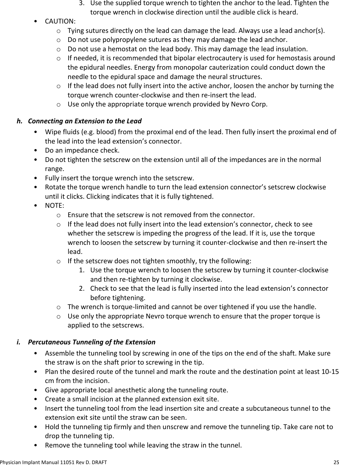Physician Implant Manual 11051 Rev D. DRAFT  25 3. Use the supplied torque wrench to tighten the anchor to the lead. Tighten the torque wrench in clockwise direction until the audible click is heard.  • CAUTION:  o Tying sutures directly on the lead can damage the lead. Always use a lead anchor(s). o Do not use polypropylene sutures as they may damage the lead anchor.  o Do not use a hemostat on the lead body. This may damage the lead insulation. o If needed, it is recommended that bipolar electrocautery is used for hemostasis around the epidural needles. Energy from monopolar cauterization could conduct down the needle to the epidural space and damage the neural structures. o If the lead does not fully insert into the active anchor, loosen the anchor by turning the torque wrench counter-clockwise and then re-insert the lead. o Use only the appropriate torque wrench provided by Nevro Corp. h. Connecting an Extension to the Lead • Wipe fluids (e.g. blood) from the proximal end of the lead. Then fully insert the proximal end of the lead into the lead extension’s connector. • Do an impedance check. • Do not tighten the setscrew on the extension until all of the impedances are in the normal range.  • Fully insert the torque wrench into the setscrew. • Rotate the torque wrench handle to turn the lead extension connector’s setscrew clockwise until it clicks. Clicking indicates that it is fully tightened. • NOTE:  o Ensure that the setscrew is not removed from the connector. o If the lead does not fully insert into the lead extension’s connector, check to see whether the setscrew is impeding the progress of the lead. If it is, use the torque wrench to loosen the setscrew by turning it counter-clockwise and then re-insert the lead. o If the setscrew does not tighten smoothly, try the following: 1. Use the torque wrench to loosen the setscrew by turning it counter-clockwise and then re-tighten by turning it clockwise.  2. Check to see that the lead is fully inserted into the lead extension’s connector before tightening. o The wrench is torque-limited and cannot be over tightened if you use the handle. o Use only the appropriate Nevro torque wrench to ensure that the proper torque is applied to the setscrews. i. Percutaneous Tunneling of the Extension • Assemble the tunneling tool by screwing in one of the tips on the end of the shaft. Make sure the straw is on the shaft prior to screwing in the tip. • Plan the desired route of the tunnel and mark the route and the destination point at least 10-15 cm from the incision. • Give appropriate local anesthetic along the tunneling route. • Create a small incision at the planned extension exit site. • Insert the tunneling tool from the lead insertion site and create a subcutaneous tunnel to the extension exit site until the straw can be seen. • Hold the tunneling tip firmly and then unscrew and remove the tunneling tip. Take care not to drop the tunneling tip. • Remove the tunneling tool while leaving the straw in the tunnel.  