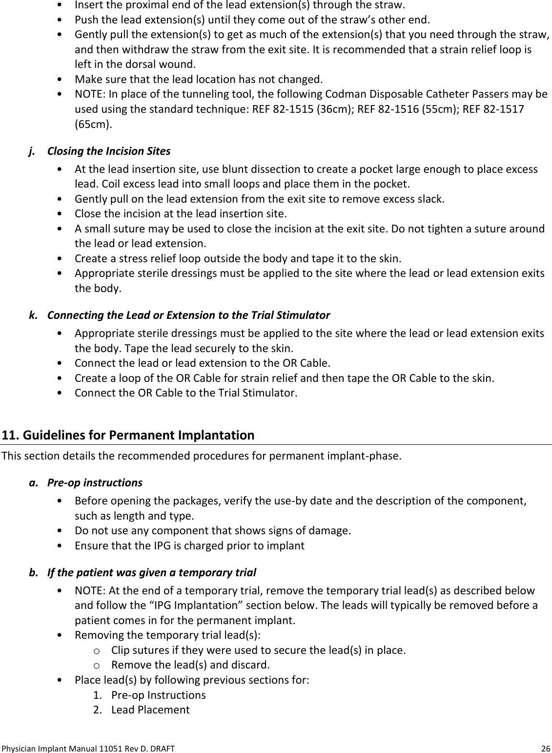 Physician Implant Manual 11051 Rev D. DRAFT  26 • Insert the proximal end of the lead extension(s) through the straw.  • Push the lead extension(s) until they come out of the straw’s other end.  • Gently pull the extension(s) to get as much of the extension(s) that you need through the straw, and then withdraw the straw from the exit site. It is recommended that a strain relief loop is left in the dorsal wound. • Make sure that the lead location has not changed. • NOTE: In place of the tunneling tool, the following Codman Disposable Catheter Passers may be used using the standard technique: REF 82-1515 (36cm); REF 82-1516 (55cm); REF 82-1517 (65cm). j. Closing the Incision Sites • At the lead insertion site, use blunt dissection to create a pocket large enough to place excess lead. Coil excess lead into small loops and place them in the pocket.  • Gently pull on the lead extension from the exit site to remove excess slack. • Close the incision at the lead insertion site. • A small suture may be used to close the incision at the exit site. Do not tighten a suture around the lead or lead extension. • Create a stress relief loop outside the body and tape it to the skin. • Appropriate sterile dressings must be applied to the site where the lead or lead extension exits the body. k. Connecting the Lead or Extension to the Trial Stimulator • Appropriate sterile dressings must be applied to the site where the lead or lead extension exits the body. Tape the lead securely to the skin. • Connect the lead or lead extension to the OR Cable. • Create a loop of the OR Cable for strain relief and then tape the OR Cable to the skin. • Connect the OR Cable to the Trial Stimulator.  11. Guidelines for Permanent Implantation This section details the recommended procedures for permanent implant-phase. a. Pre-op instructions • Before opening the packages, verify the use-by date and the description of the component, such as length and type. • Do not use any component that shows signs of damage. • Ensure that the IPG is charged prior to implant b. If the patient was given a temporary trial • NOTE: At the end of a temporary trial, remove the temporary trial lead(s) as described below and follow the “IPG Implantation” section below. The leads will typically be removed before a patient comes in for the permanent implant. • Removing the temporary trial lead(s): o Clip sutures if they were used to secure the lead(s) in place. o Remove the lead(s) and discard. • Place lead(s) by following previous sections for:  1. Pre-op Instructions 2. Lead Placement 