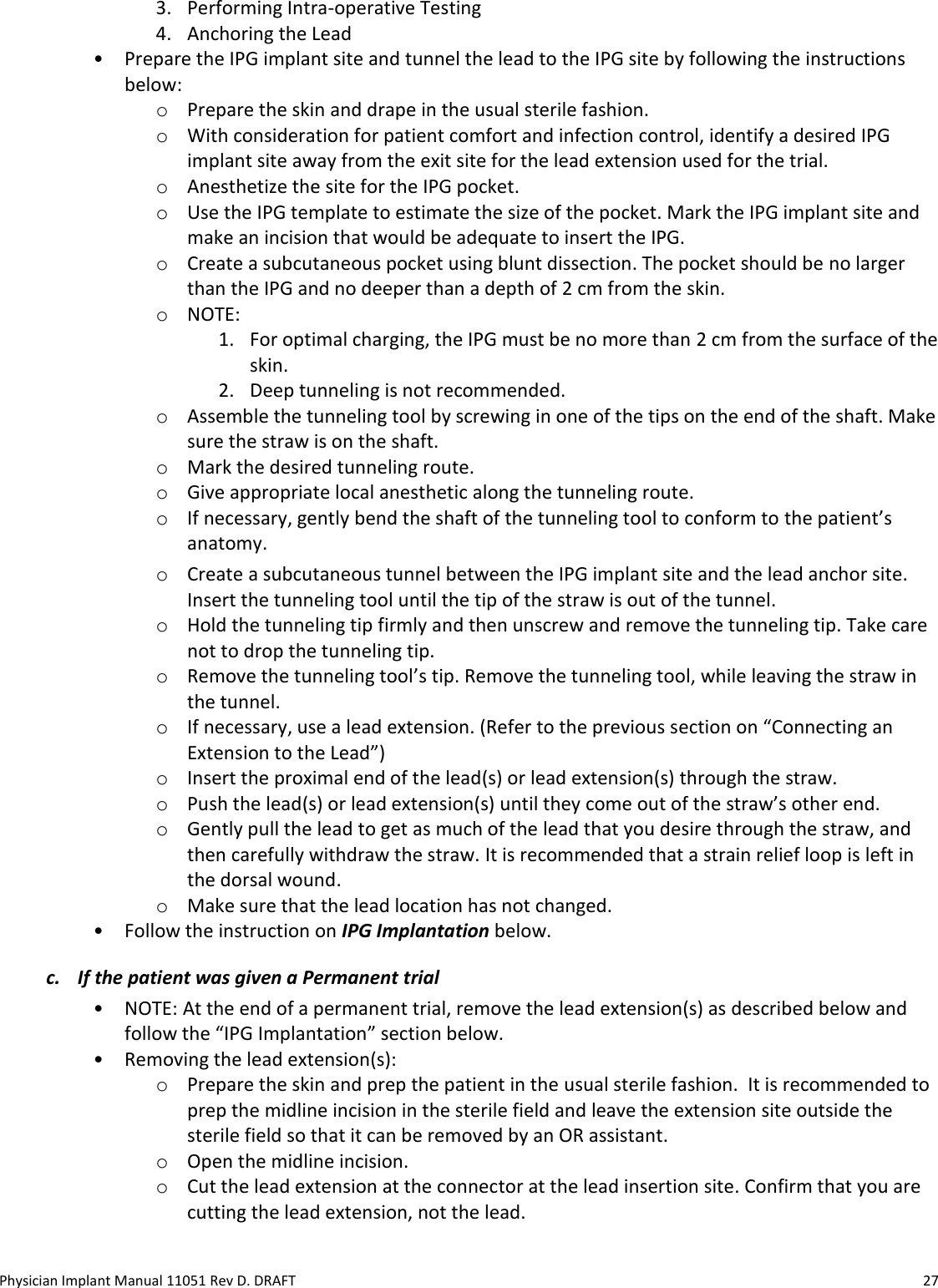 Physician Implant Manual 11051 Rev D. DRAFT  27 3. Performing Intra-operative Testing 4. Anchoring the Lead  • Prepare the IPG implant site and tunnel the lead to the IPG site by following the instructions below: o Prepare the skin and drape in the usual sterile fashion. o With consideration for patient comfort and infection control, identify a desired IPG implant site away from the exit site for the lead extension used for the trial.  o Anesthetize the site for the IPG pocket. o Use the IPG template to estimate the size of the pocket. Mark the IPG implant site and make an incision that would be adequate to insert the IPG.  o Create a subcutaneous pocket using blunt dissection. The pocket should be no larger than the IPG and no deeper than a depth of 2 cm from the skin. o NOTE:  1. For optimal charging, the IPG must be no more than 2 cm from the surface of the skin. 2. Deep tunneling is not recommended. o Assemble the tunneling tool by screwing in one of the tips on the end of the shaft. Make sure the straw is on the shaft. o Mark the desired tunneling route. o Give appropriate local anesthetic along the tunneling route. o If necessary, gently bend the shaft of the tunneling tool to conform to the patient’s anatomy. o Create a subcutaneous tunnel between the IPG implant site and the lead anchor site. Insert the tunneling tool until the tip of the straw is out of the tunnel. o Hold the tunneling tip firmly and then unscrew and remove the tunneling tip. Take care not to drop the tunneling tip. o Remove the tunneling tool’s tip. Remove the tunneling tool, while leaving the straw in the tunnel.  o If necessary, use a lead extension. (Refer to the previous section on “Connecting an Extension to the Lead”) o Insert the proximal end of the lead(s) or lead extension(s) through the straw.  o Push the lead(s) or lead extension(s) until they come out of the straw’s other end.  o Gently pull the lead to get as much of the lead that you desire through the straw, and then carefully withdraw the straw. It is recommended that a strain relief loop is left in the dorsal wound. o Make sure that the lead location has not changed. • Follow the instruction on IPG Implantation below. c. If the patient was given a Permanent trial  • NOTE: At the end of a permanent trial, remove the lead extension(s) as described below and follow the “IPG Implantation” section below.  • Removing the lead extension(s):  o Prepare the skin and prep the patient in the usual sterile fashion.  It is recommended to prep the midline incision in the sterile field and leave the extension site outside the sterile field so that it can be removed by an OR assistant. o Open the midline incision. o Cut the lead extension at the connector at the lead insertion site. Confirm that you are cutting the lead extension, not the lead. 