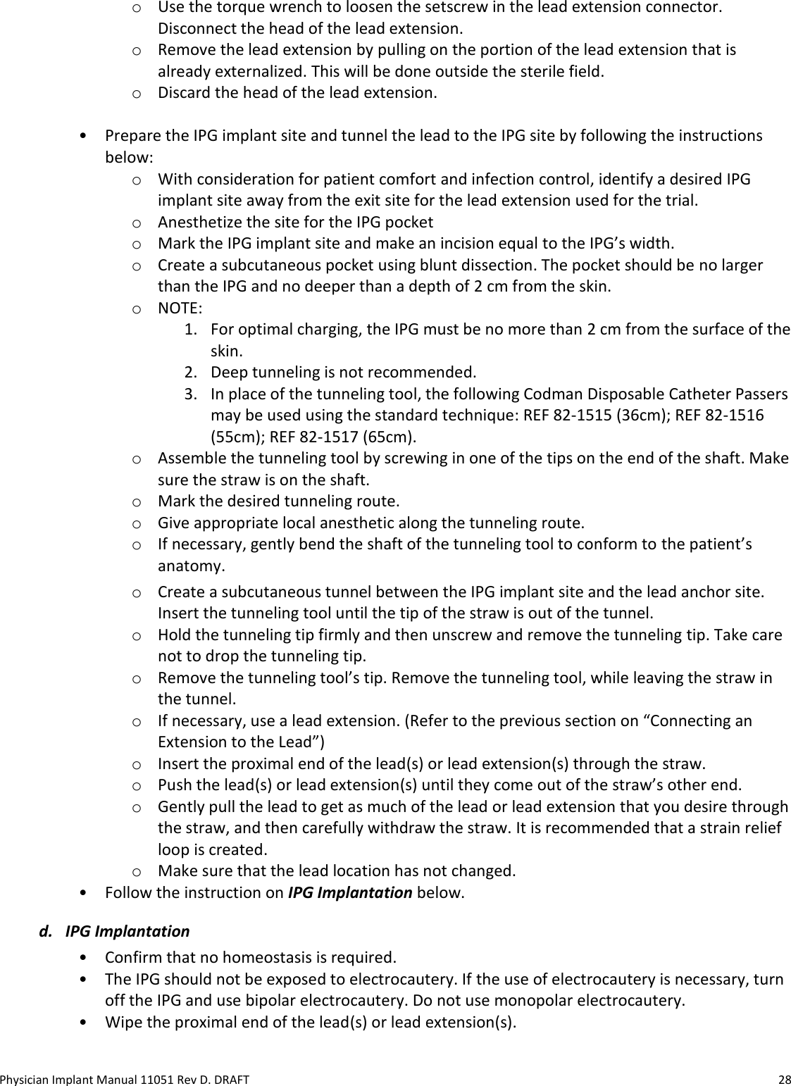 Physician Implant Manual 11051 Rev D. DRAFT  28 o Use the torque wrench to loosen the setscrew in the lead extension connector. Disconnect the head of the lead extension. o Remove the lead extension by pulling on the portion of the lead extension that is already externalized. This will be done outside the sterile field. o Discard the head of the lead extension.  • Prepare the IPG implant site and tunnel the lead to the IPG site by following the instructions below: o With consideration for patient comfort and infection control, identify a desired IPG implant site away from the exit site for the lead extension used for the trial.  o Anesthetize the site for the IPG pocket  o Mark the IPG implant site and make an incision equal to the IPG’s width.  o Create a subcutaneous pocket using blunt dissection. The pocket should be no larger than the IPG and no deeper than a depth of 2 cm from the skin. o NOTE:  1. For optimal charging, the IPG must be no more than 2 cm from the surface of the skin. 2. Deep tunneling is not recommended. 3. In place of the tunneling tool, the following Codman Disposable Catheter Passers may be used using the standard technique: REF 82-1515 (36cm); REF 82-1516 (55cm); REF 82-1517 (65cm). o Assemble the tunneling tool by screwing in one of the tips on the end of the shaft. Make sure the straw is on the shaft. o Mark the desired tunneling route. o Give appropriate local anesthetic along the tunneling route. o If necessary, gently bend the shaft of the tunneling tool to conform to the patient’s anatomy. o Create a subcutaneous tunnel between the IPG implant site and the lead anchor site. Insert the tunneling tool until the tip of the straw is out of the tunnel. o Hold the tunneling tip firmly and then unscrew and remove the tunneling tip. Take care not to drop the tunneling tip. o Remove the tunneling tool’s tip. Remove the tunneling tool, while leaving the straw in the tunnel.  o If necessary, use a lead extension. (Refer to the previous section on “Connecting an Extension to the Lead”) o Insert the proximal end of the lead(s) or lead extension(s) through the straw.  o Push the lead(s) or lead extension(s) until they come out of the straw’s other end.  o Gently pull the lead to get as much of the lead or lead extension that you desire through the straw, and then carefully withdraw the straw. It is recommended that a strain relief loop is created.  o Make sure that the lead location has not changed. • Follow the instruction on IPG Implantation below. d. IPG Implantation • Confirm that no homeostasis is required.    • The IPG should not be exposed to electrocautery. If the use of electrocautery is necessary, turn off the IPG and use bipolar electrocautery. Do not use monopolar electrocautery.  • Wipe the proximal end of the lead(s) or lead extension(s).  