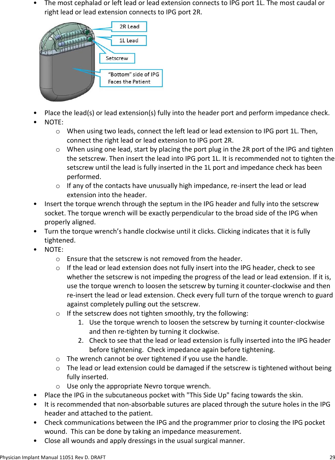 Physician Implant Manual 11051 Rev D. DRAFT  29 • The most cephalad or left lead or lead extension connects to IPG port 1L. The most caudal or right lead or lead extension connects to IPG port 2R.   • Place the lead(s) or lead extension(s) fully into the header port and perform impedance check.  • NOTE:  o When using two leads, connect the left lead or lead extension to IPG port 1L. Then, connect the right lead or lead extension to IPG port 2R. o When using one lead, start by placing the port plug in the 2R port of the IPG and tighten the setscrew. Then insert the lead into IPG port 1L. It is recommended not to tighten the setscrew until the lead is fully inserted in the 1L port and impedance check has been performed. o If any of the contacts have unusually high impedance, re-insert the lead or lead extension into the header. • Insert the torque wrench through the septum in the IPG header and fully into the setscrew socket. The torque wrench will be exactly perpendicular to the broad side of the IPG when properly aligned. • Turn the torque wrench’s handle clockwise until it clicks. Clicking indicates that it is fully tightened. • NOTE:  o Ensure that the setscrew is not removed from the header. o If the lead or lead extension does not fully insert into the IPG header, check to see whether the setscrew is not impeding the progress of the lead or lead extension. If it is, use the torque wrench to loosen the setscrew by turning it counter-clockwise and then re-insert the lead or lead extension. Check every full turn of the torque wrench to guard against completely pulling out the setscrew. o If the setscrew does not tighten smoothly, try the following: 1. Use the torque wrench to loosen the setscrew by turning it counter-clockwise and then re-tighten by turning it clockwise.  2. Check to see that the lead or lead extension is fully inserted into the IPG header before tightening.  Check impedance again before tightening. o The wrench cannot be over tightened if you use the handle. o The lead or lead extension could be damaged if the setscrew is tightened without being fully inserted. o Use only the appropriate Nevro torque wrench. • Place the IPG in the subcutaneous pocket with &quot;This Side Up&quot; facing towards the skin. • It is recommended that non-absorbable sutures are placed through the suture holes in the IPG header and attached to the patient.  • Check communications between the IPG and the programmer prior to closing the IPG pocket wound.  This can be done by taking an impedance measurement. • Close all wounds and apply dressings in the usual surgical manner. 