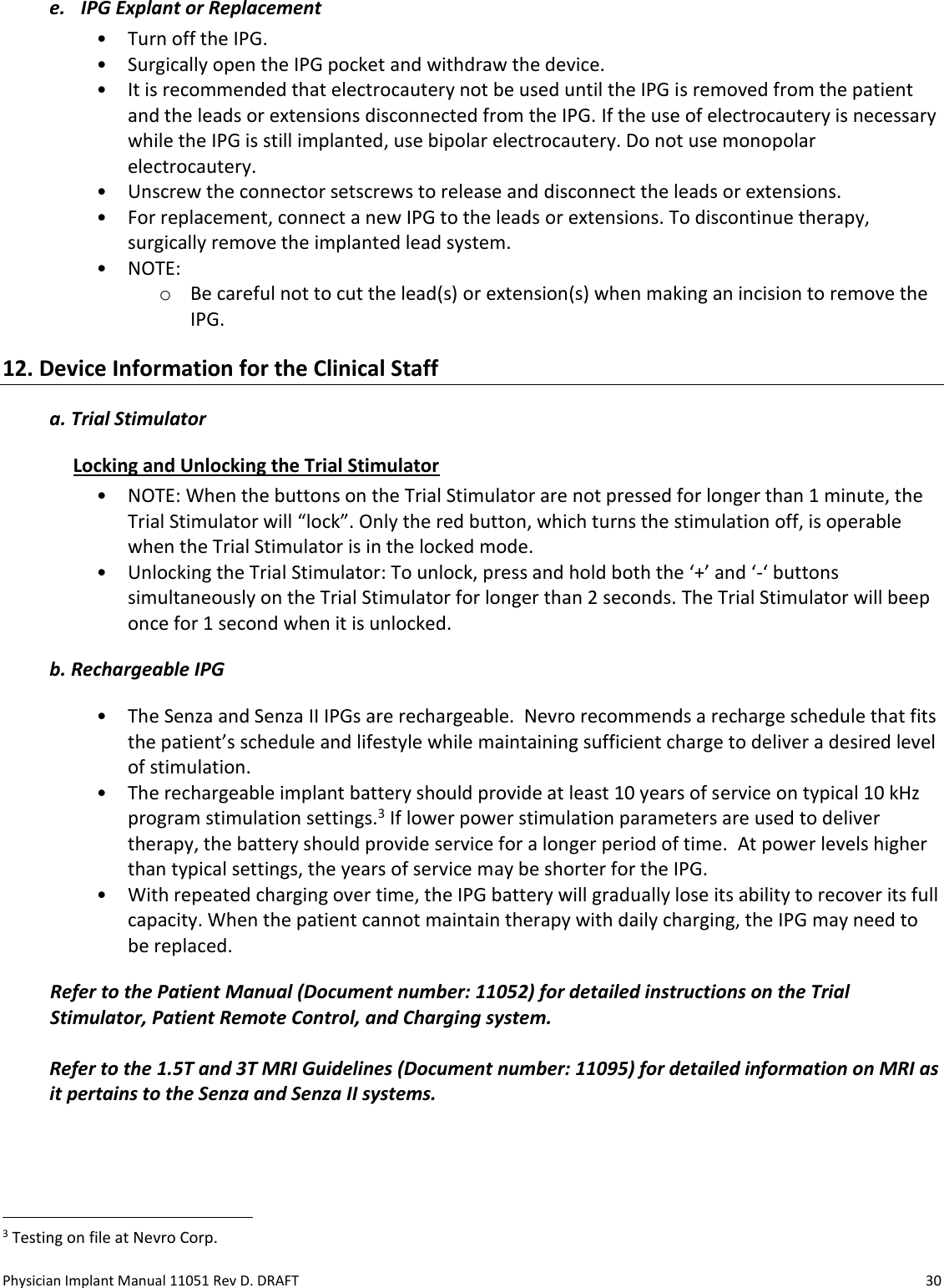 Physician Implant Manual 11051 Rev D. DRAFT  30 e. IPG Explant or Replacement • Turn off the IPG. • Surgically open the IPG pocket and withdraw the device. • It is recommended that electrocautery not be used until the IPG is removed from the patient and the leads or extensions disconnected from the IPG. If the use of electrocautery is necessary while the IPG is still implanted, use bipolar electrocautery. Do not use monopolar electrocautery.  • Unscrew the connector setscrews to release and disconnect the leads or extensions. • For replacement, connect a new IPG to the leads or extensions. To discontinue therapy, surgically remove the implanted lead system. • NOTE: o Be careful not to cut the lead(s) or extension(s) when making an incision to remove the IPG. 12. Device Information for the Clinical Staff a. Trial Stimulator Locking and Unlocking the Trial Stimulator • NOTE: When the buttons on the Trial Stimulator are not pressed for longer than 1 minute, the Trial Stimulator will “lock”. Only the red button, which turns the stimulation off, is operable when the Trial Stimulator is in the locked mode. • Unlocking the Trial Stimulator: To unlock, press and hold both the ‘+’ and ‘-‘ buttons simultaneously on the Trial Stimulator for longer than 2 seconds. The Trial Stimulator will beep once for 1 second when it is unlocked. b. Rechargeable IPG  • The Senza and Senza II IPGs are rechargeable.  Nevro recommends a recharge schedule that fits the patient’s schedule and lifestyle while maintaining sufficient charge to deliver a desired level of stimulation.  • The rechargeable implant battery should provide at least 10 years of service on typical 10 kHz program stimulation settings.3 If lower power stimulation parameters are used to deliver therapy, the battery should provide service for a longer period of time.  At power levels higher than typical settings, the years of service may be shorter for the IPG.  • With repeated charging over time, the IPG battery will gradually lose its ability to recover its full capacity. When the patient cannot maintain therapy with daily charging, the IPG may need to be replaced. Refer to the Patient Manual (Document number: 11052) for detailed instructions on the Trial Stimulator, Patient Remote Control, and Charging system.  Refer to the 1.5T and 3T MRI Guidelines (Document number: 11095) for detailed information on MRI as it pertains to the Senza and Senza II systems.                                                             3 Testing on file at Nevro Corp.  