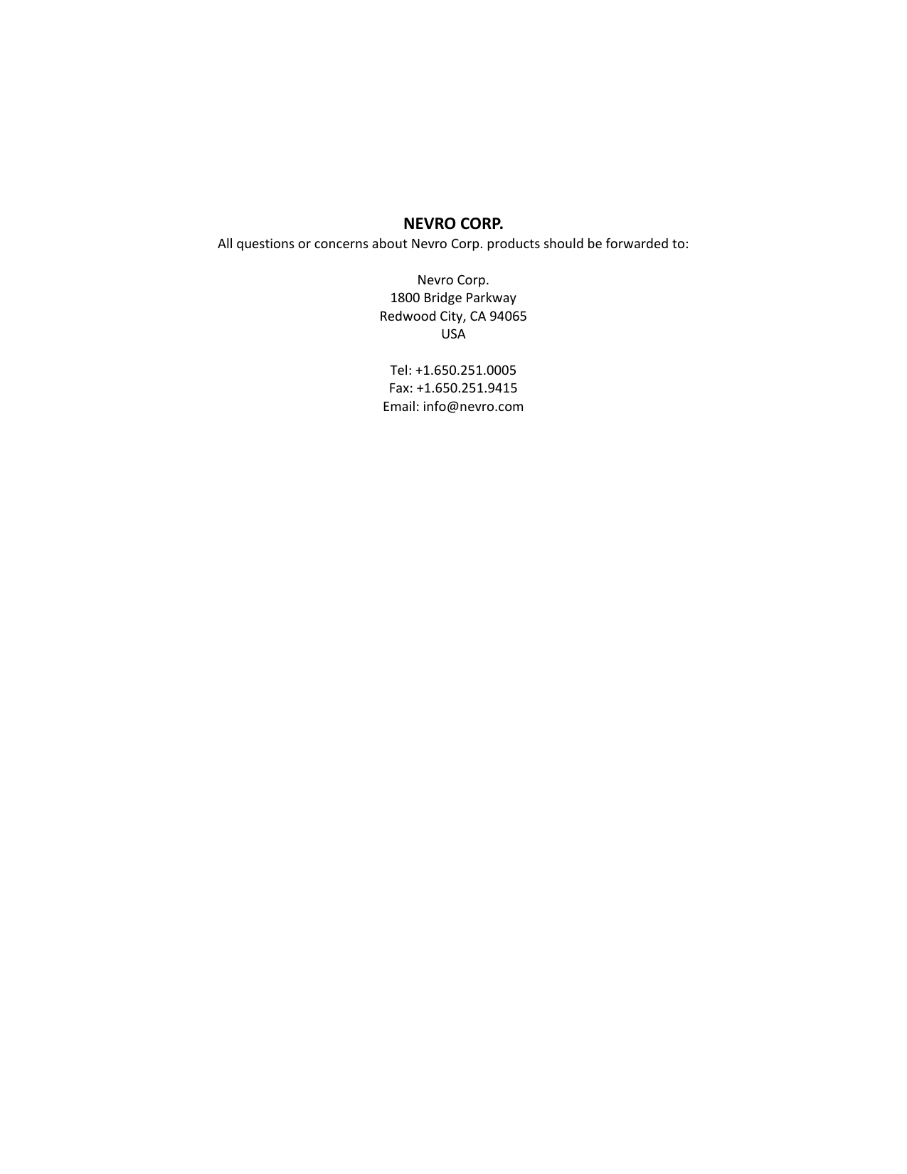         NEVRO CORP. All questions or concerns about Nevro Corp. products should be forwarded to:   Nevro Corp. 1800 Bridge Parkway Redwood City, CA 94065 USA  Tel: +1.650.251.0005 Fax: +1.650.251.9415 Email: info@nevro.com     