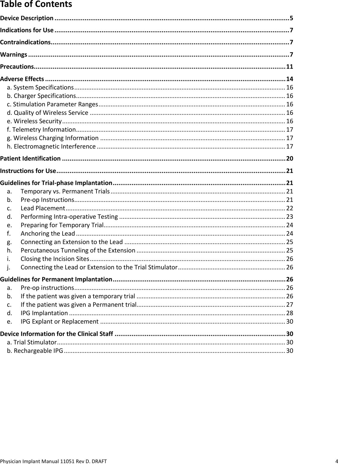 Physician Implant Manual 11051 Rev D. DRAFT  4 Table of Contents Device Description ............................................................................................................................. 5 Indications for Use ............................................................................................................................. 7 Contraindications ............................................................................................................................... 7 Warnings ........................................................................................................................................... 7 Precautions...................................................................................................................................... 11 Adverse Effects ................................................................................................................................ 14 a. System Specifications .......................................................................................................................... 16 b. Charger Specifications ......................................................................................................................... 16 c. Stimulation Parameter Ranges ............................................................................................................ 16 d. Quality of Wireless Service ................................................................................................................. 16 e. Wireless Security ................................................................................................................................. 16 f. Telemetry Information ......................................................................................................................... 17 g. Wireless Charging Information ........................................................................................................... 17 h. Electromagnetic Interference ............................................................................................................. 17 Patient Identification ....................................................................................................................... 20 Instructions for Use .......................................................................................................................... 21 Guidelines for Trial-phase Implantation ............................................................................................ 21 a.  Temporary vs. Permanent Trials ..................................................................................................... 21 b.  Pre-op Instructions .......................................................................................................................... 21 c.  Lead Placement ............................................................................................................................... 22 d.  Performing Intra-operative Testing ................................................................................................ 23 e.  Preparing for Temporary Trial......................................................................................................... 24 f.  Anchoring the Lead ......................................................................................................................... 24 g.  Connecting an Extension to the Lead ............................................................................................. 25 h.  Percutaneous Tunneling of the Extension ...................................................................................... 25 i.  Closing the Incision Sites ................................................................................................................. 26 j.  Connecting the Lead or Extension to the Trial Stimulator .............................................................. 26 Guidelines for Permanent Implantation ............................................................................................ 26 a.  Pre-op instructions .......................................................................................................................... 26 b.  If the patient was given a temporary trial ...................................................................................... 26 c.  If the patient was given a Permanent trial...................................................................................... 27 d.  IPG Implantation ............................................................................................................................. 28 e.  IPG Explant or Replacement ........................................................................................................... 30 Device Information for the Clinical Staff ........................................................................................... 30 a. Trial Stimulator .................................................................................................................................... 30 b. Rechargeable IPG ................................................................................................................................ 30    