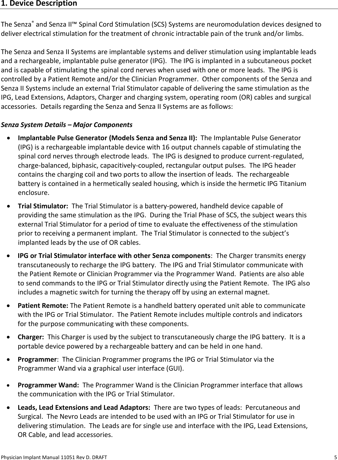 Physician Implant Manual 11051 Rev D. DRAFT  5 1. Device Description  The Senza® and Senza II™ Spinal Cord Stimulation (SCS) Systems are neuromodulation devices designed to deliver electrical stimulation for the treatment of chronic intractable pain of the trunk and/or limbs.    The Senza and Senza II Systems are implantable systems and deliver stimulation using implantable leads and a rechargeable, implantable pulse generator (IPG).  The IPG is implanted in a subcutaneous pocket and is capable of stimulating the spinal cord nerves when used with one or more leads.  The IPG is controlled by a Patient Remote and/or the Clinician Programmer.  Other components of the Senza and Senza II Systems include an external Trial Stimulator capable of delivering the same stimulation as the IPG, Lead Extensions, Adaptors, Charger and charging system, operating room (OR) cables and surgical accessories.  Details regarding the Senza and Senza II Systems are as follows:  Senza System Details – Major Components • Implantable Pulse Generator (Models Senza and Senza II):  The Implantable Pulse Generator (IPG) is a rechargeable implantable device with 16 output channels capable of stimulating the spinal cord nerves through electrode leads.  The IPG is designed to produce current-regulated, charge-balanced, biphasic, capacitively-coupled, rectangular output pulses.  The IPG header contains the charging coil and two ports to allow the insertion of leads.  The rechargeable battery is contained in a hermetically sealed housing, which is inside the hermetic IPG Titanium enclosure. • Trial Stimulator:  The Trial Stimulator is a battery-powered, handheld device capable of providing the same stimulation as the IPG.  During the Trial Phase of SCS, the subject wears this external Trial Stimulator for a period of time to evaluate the effectiveness of the stimulation prior to receiving a permanent implant.  The Trial Stimulator is connected to the subject’s implanted leads by the use of OR cables. • IPG or Trial Stimulator interface with other Senza components:  The Charger transmits energy transcutaneously to recharge the IPG battery.  The IPG and Trial Stimulator communicate with the Patient Remote or Clinician Programmer via the Programmer Wand.  Patients are also able to send commands to the IPG or Trial Stimulator directly using the Patient Remote.  The IPG also includes a magnetic switch for turning the therapy off by using an external magnet. • Patient Remote: The Patient Remote is a handheld battery operated unit able to communicate with the IPG or Trial Stimulator.  The Patient Remote includes multiple controls and indicators for the purpose communicating with these components. • Charger:  This Charger is used by the subject to transcutaneously charge the IPG battery.  It is a portable device powered by a rechargeable battery and can be held in one hand.  • Programmer:  The Clinician Programmer programs the IPG or Trial Stimulator via the Programmer Wand via a graphical user interface (GUI). • Programmer Wand:  The Programmer Wand is the Clinician Programmer interface that allows the communication with the IPG or Trial Stimulator. • Leads, Lead Extensions and Lead Adaptors:  There are two types of leads:  Percutaneous and Surgical.  The Nevro Leads are intended to be used with an IPG or Trial Stimulator for use in delivering stimulation.  The Leads are for single use and interface with the IPG, Lead Extensions, OR Cable, and lead accessories. 