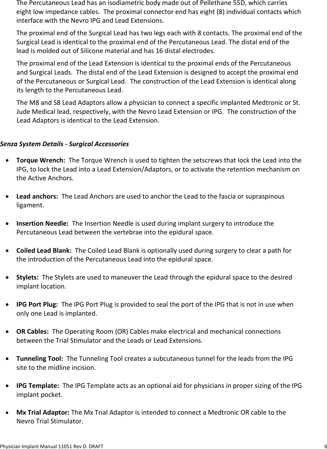 Physician Implant Manual 11051 Rev D. DRAFT  6 The Percutaneous Lead has an isodiametric body made out of Pellethane 55D, which carries eight low impedance cables.  The proximal connector end has eight (8) individual contacts which interface with the Nevro IPG and Lead Extensions. The proximal end of the Surgical Lead has two legs each with 8 contacts. The proximal end of the Surgical Lead is identical to the proximal end of the Percutaneous Lead. The distal end of the lead is molded out of Silicone material and has 16 distal electrodes.  The proximal end of the Lead Extension is identical to the proximal ends of the Percutaneous and Surgical Leads.  The distal end of the Lead Extension is designed to accept the proximal end of the Percutaneous or Surgical Lead.  The construction of the Lead Extension is identical along its length to the Percutaneous Lead.  The M8 and S8 Lead Adaptors allow a physician to connect a specific implanted Medtronic or St. Jude Medical lead, respectively, with the Nevro Lead Extension or IPG.  The construction of the Lead Adaptors is identical to the Lead Extension. Senza System Details - Surgical Accessories • Torque Wrench:  The Torque Wrench is used to tighten the setscrews that lock the Lead into the IPG, to lock the Lead into a Lead Extension/Adaptors, or to activate the retention mechanism on the Active Anchors.  • Lead anchors:  The Lead Anchors are used to anchor the Lead to the fascia or supraspinous ligament.  • Insertion Needle:  The Insertion Needle is used during implant surgery to introduce the Percutaneous Lead between the vertebrae into the epidural space.  • Coiled Lead Blank:  The Coiled Lead Blank is optionally used during surgery to clear a path for the introduction of the Percutaneous Lead into the epidural space.    • Stylets:  The Stylets are used to maneuver the Lead through the epidural space to the desired implant location.  • IPG Port Plug:  The IPG Port Plug is provided to seal the port of the IPG that is not in use when only one Lead is implanted.  • OR Cables:  The Operating Room (OR) Cables make electrical and mechanical connections between the Trial Stimulator and the Leads or Lead Extensions.  • Tunneling Tool:  The Tunneling Tool creates a subcutaneous tunnel for the leads from the IPG site to the midline incision.  • IPG Template:  The IPG Template acts as an optional aid for physicians in proper sizing of the IPG implant pocket.  • Mx Trial Adaptor: The Mx Trial Adaptor is intended to connect a Medtronic OR cable to the Nevro Trial Stimulator.    