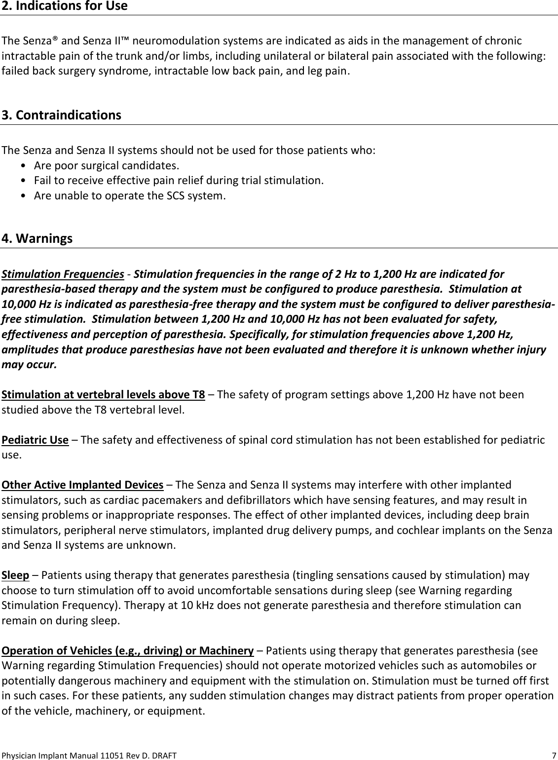 Physician Implant Manual 11051 Rev D. DRAFT  7 2. Indications for Use   The Senza® and Senza II™ neuromodulation systems are indicated as aids in the management of chronic intractable pain of the trunk and/or limbs, including unilateral or bilateral pain associated with the following: failed back surgery syndrome, intractable low back pain, and leg pain.   3. Contraindications   The Senza and Senza II systems should not be used for those patients who: • Are poor surgical candidates.  • Fail to receive effective pain relief during trial stimulation.   • Are unable to operate the SCS system.  4. Warnings  Stimulation Frequencies - Stimulation frequencies in the range of 2 Hz to 1,200 Hz are indicated for paresthesia-based therapy and the system must be configured to produce paresthesia.  Stimulation at 10,000 Hz is indicated as paresthesia-free therapy and the system must be configured to deliver paresthesia-free stimulation.  Stimulation between 1,200 Hz and 10,000 Hz has not been evaluated for safety, effectiveness and perception of paresthesia. Specifically, for stimulation frequencies above 1,200 Hz, amplitudes that produce paresthesias have not been evaluated and therefore it is unknown whether injury may occur.   Stimulation at vertebral levels above T8 – The safety of program settings above 1,200 Hz have not been studied above the T8 vertebral level.  Pediatric Use – The safety and effectiveness of spinal cord stimulation has not been established for pediatric use.  Other Active Implanted Devices – The Senza and Senza II systems may interfere with other implanted stimulators, such as cardiac pacemakers and defibrillators which have sensing features, and may result in sensing problems or inappropriate responses. The effect of other implanted devices, including deep brain stimulators, peripheral nerve stimulators, implanted drug delivery pumps, and cochlear implants on the Senza and Senza II systems are unknown.  Sleep – Patients using therapy that generates paresthesia (tingling sensations caused by stimulation) may choose to turn stimulation off to avoid uncomfortable sensations during sleep (see Warning regarding Stimulation Frequency). Therapy at 10 kHz does not generate paresthesia and therefore stimulation can remain on during sleep.  Operation of Vehicles (e.g., driving) or Machinery – Patients using therapy that generates paresthesia (see Warning regarding Stimulation Frequencies) should not operate motorized vehicles such as automobiles or potentially dangerous machinery and equipment with the stimulation on. Stimulation must be turned off first in such cases. For these patients, any sudden stimulation changes may distract patients from proper operation of the vehicle, machinery, or equipment.   