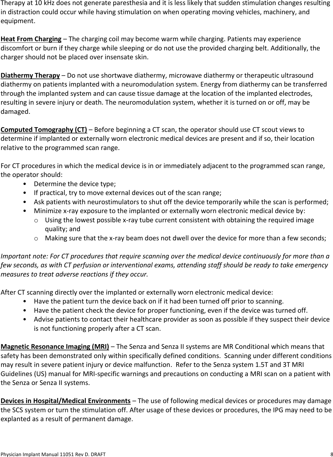 Physician Implant Manual 11051 Rev D. DRAFT  8 Therapy at 10 kHz does not generate paresthesia and it is less likely that sudden stimulation changes resulting in distraction could occur while having stimulation on when operating moving vehicles, machinery, and equipment.  Heat From Charging – The charging coil may become warm while charging. Patients may experience discomfort or burn if they charge while sleeping or do not use the provided charging belt. Additionally, the charger should not be placed over insensate skin.  Diathermy Therapy – Do not use shortwave diathermy, microwave diathermy or therapeutic ultrasound diathermy on patients implanted with a neuromodulation system. Energy from diathermy can be transferred through the implanted system and can cause tissue damage at the location of the implanted electrodes, resulting in severe injury or death. The neuromodulation system, whether it is turned on or off, may be damaged.   Computed Tomography (CT) – Before beginning a CT scan, the operator should use CT scout views to determine if implanted or externally worn electronic medical devices are present and if so, their location relative to the programmed scan range.  For CT procedures in which the medical device is in or immediately adjacent to the programmed scan range, the operator should: • Determine the device type; • If practical, try to move external devices out of the scan range; • Ask patients with neurostimulators to shut off the device temporarily while the scan is performed; • Minimize x-ray exposure to the implanted or externally worn electronic medical device by: o Using the lowest possible x-ray tube current consistent with obtaining the required image quality; and o Making sure that the x-ray beam does not dwell over the device for more than a few seconds;  Important note: For CT procedures that require scanning over the medical device continuously for more than a few seconds, as with CT perfusion or interventional exams, attending staff should be ready to take emergency measures to treat adverse reactions if they occur.  After CT scanning directly over the implanted or externally worn electronic medical device: • Have the patient turn the device back on if it had been turned off prior to scanning. • Have the patient check the device for proper functioning, even if the device was turned off. • Advise patients to contact their healthcare provider as soon as possible if they suspect their device is not functioning properly after a CT scan.  Magnetic Resonance Imaging (MRI) – The Senza and Senza II systems are MR Conditional which means that safety has been demonstrated only within specifically defined conditions.  Scanning under different conditions may result in severe patient injury or device malfunction.  Refer to the Senza system 1.5T and 3T MRI Guidelines (US) manual for MRI-specific warnings and precautions on conducting a MRI scan on a patient with the Senza or Senza II systems.   Devices in Hospital/Medical Environments – The use of following medical devices or procedures may damage the SCS system or turn the stimulation off. After usage of these devices or procedures, the IPG may need to be explanted as a result of permanent damage.   