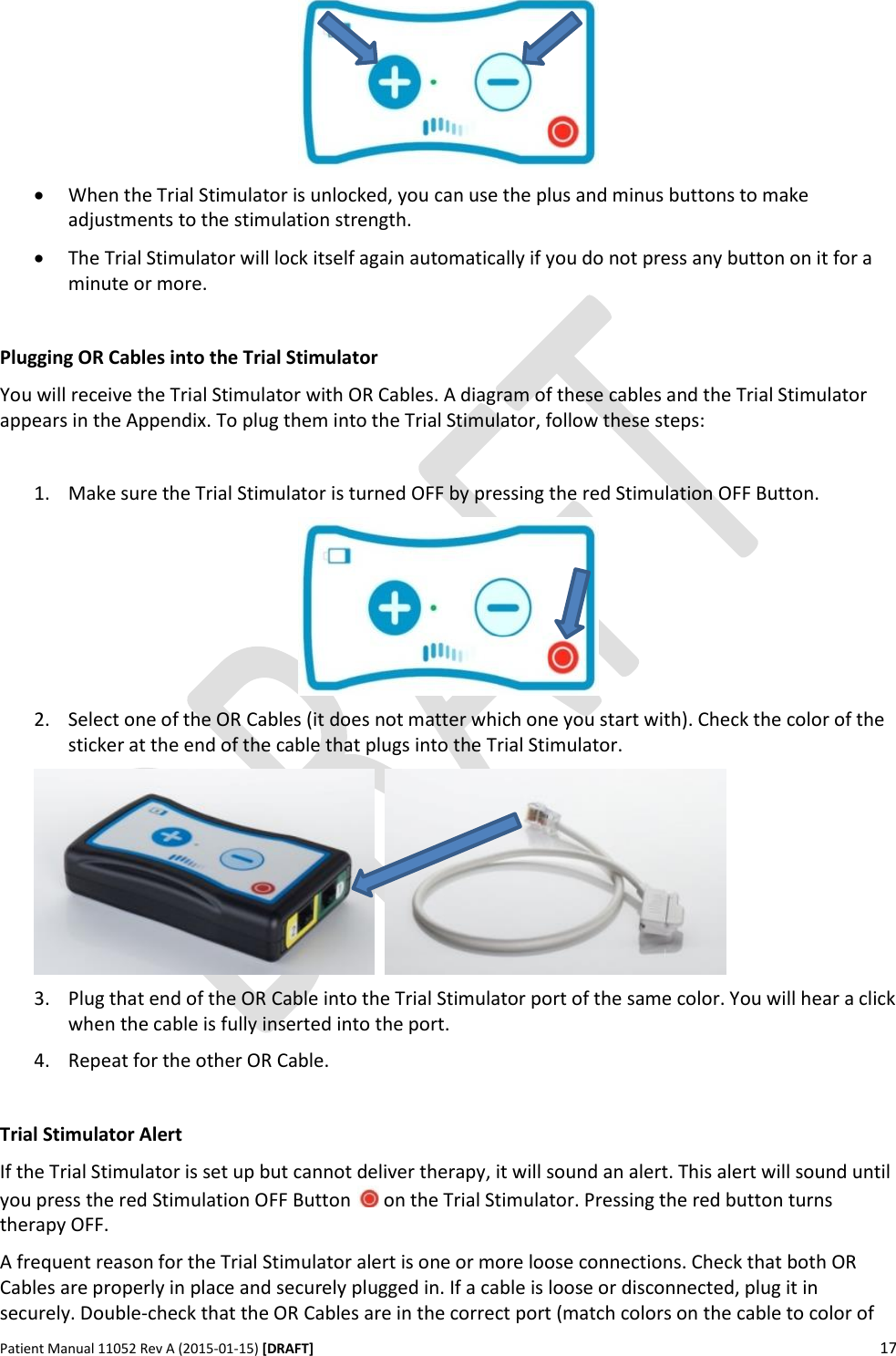      Patient Manual 11052 Rev A (2015-01-15) [DRAFT] 17     When the Trial Stimulator is unlocked, you can use the plus and minus buttons to make adjustments to the stimulation strength.  The Trial Stimulator will lock itself again automatically if you do not press any button on it for a minute or more.  Plugging OR Cables into the Trial Stimulator You will receive the Trial Stimulator with OR Cables. A diagram of these cables and the Trial Stimulator appears in the Appendix. To plug them into the Trial Stimulator, follow these steps:  1. Make sure the Trial Stimulator is turned OFF by pressing the red Stimulation OFF Button.  2. Select one of the OR Cables (it does not matter which one you start with). Check the color of the sticker at the end of the cable that plugs into the Trial Stimulator.     3. Plug that end of the OR Cable into the Trial Stimulator port of the same color. You will hear a click when the cable is fully inserted into the port. 4. Repeat for the other OR Cable.  Trial Stimulator Alert If the Trial Stimulator is set up but cannot deliver therapy, it will sound an alert. This alert will sound until you press the red Stimulation OFF Button   on the Trial Stimulator. Pressing the red button turns therapy OFF. A frequent reason for the Trial Stimulator alert is one or more loose connections. Check that both OR Cables are properly in place and securely plugged in. If a cable is loose or disconnected, plug it in securely. Double-check that the OR Cables are in the correct port (match colors on the cable to color of 