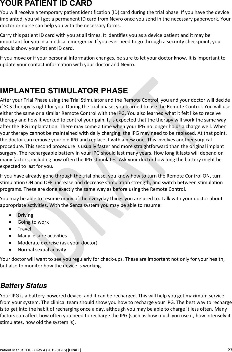      Patient Manual 11052 Rev A (2015-01-15) [DRAFT] 23   YOUR PATIENT ID CARD You will receive a temporary patient identification (ID) card during the trial phase. If you have the device implanted, you will get a permanent ID card from Nevro once you send in the necessary paperwork. Your doctor or nurse can help you with the necessary forms.  Carry this patient ID card with you at all times. It identifies you as a device patient and it may be important for you in a medical emergency. If you ever need to go through a security checkpoint, you should show your Patient ID card. If you move or if your personal information changes, be sure to let your doctor know. It is important to update your contact information with your doctor and Nevro.  IMPLANTED STIMULATOR PHASE After your Trial Phase using the Trial Stimulator and the Remote Control, you and your doctor will decide if SCS therapy is right for you. During the trial phase, you learned to use the Remote Control. You will use either the same or a similar Remote Control with the IPG. You also learned what it felt like to receive therapy and how it worked to control your pain. It is expected that the therapy will work the same way after the IPG implantation. There may come a time when your IPG no longer holds a charge well. When your therapy cannot be maintained with daily charging, the IPG may need to be replaced. At that point, the doctor can remove your old IPG and replace it with a new one. This involves another surgical procedure. This second procedure is usually faster and more straightforward than the original implant surgery. The rechargeable battery in your IPG should last many years. How long it lasts will depend on many factors, including how often the IPG stimulates. Ask your doctor how long the battery might be expected to last for you. If you have already gone through the trial phase, you know how to turn the Remote Control ON, turn stimulation ON and OFF, increase and decrease stimulation strength, and switch between stimulation programs. These are done exactly the same way as before using the Remote Control. You may be able to resume many of the everyday things you are used to. Talk with your doctor about appropriate activities. With the Senza system you may be able to resume:  Driving   Going to work  Travel  Many leisure activities  Moderate exercise (ask your doctor)  Normal sexual activity Your doctor will want to see you regularly for check-ups. These are important not only for your health, but also to monitor how the device is working.   Battery Status Your IPG is a battery-powered device, and it can be recharged. This will help you get maximum service from your system. The clinical team should show you how to recharge your IPG. The best way to recharge is to get into the habit of recharging once a day, although you may be able to charge it less often. Many factors can affect how often you need to recharge the IPG (such as how much you use it, how intensely it stimulates, how old the system is).  