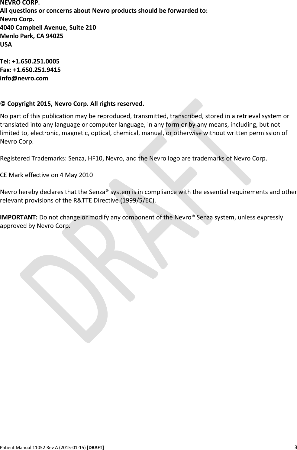      Patient Manual 11052 Rev A (2015-01-15) [DRAFT] 3   NEVRO CORP. All questions or concerns about Nevro products should be forwarded to: Nevro Corp. 4040 Campbell Avenue, Suite 210 Menlo Park, CA 94025 USA  Tel: +1.650.251.0005 Fax: +1.650.251.9415 info@nevro.com   © Copyright 2015, Nevro Corp. All rights reserved. No part of this publication may be reproduced, transmitted, transcribed, stored in a retrieval system or translated into any language or computer language, in any form or by any means, including, but not limited to, electronic, magnetic, optical, chemical, manual, or otherwise without written permission of Nevro Corp.  Registered Trademarks: Senza, HF10, Nevro, and the Nevro logo are trademarks of Nevro Corp.  CE Mark effective on 4 May 2010  Nevro hereby declares that the Senza® system is in compliance with the essential requirements and other relevant provisions of the R&amp;TTE Directive (1999/5/EC).  IMPORTANT: Do not change or modify any component of the Nevro® Senza system, unless expressly approved by Nevro Corp.      