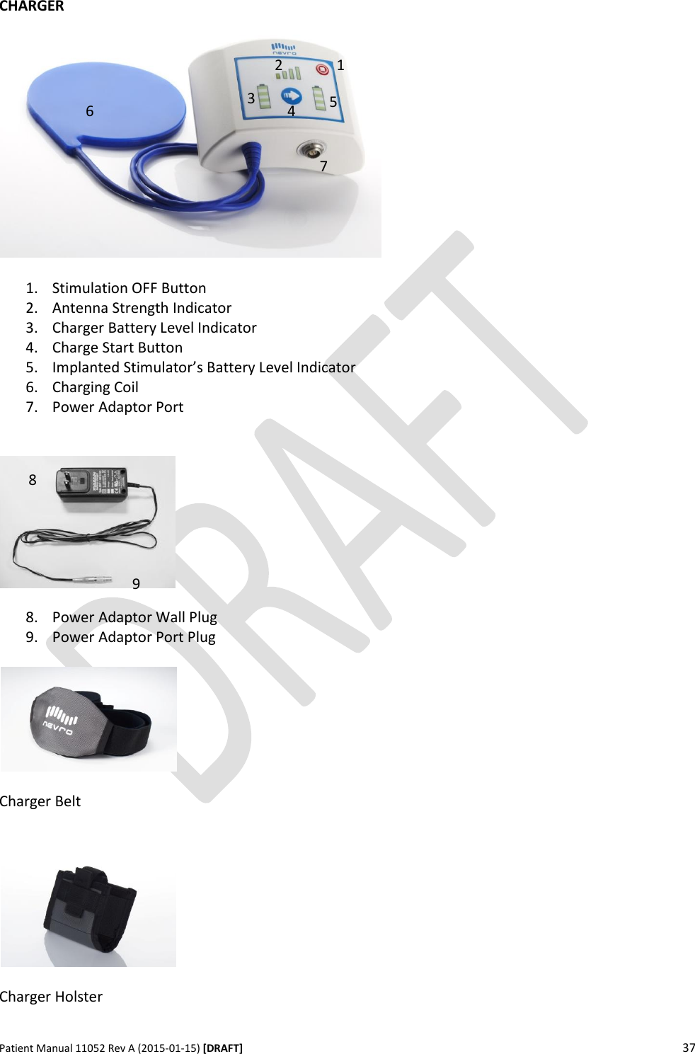      Patient Manual 11052 Rev A (2015-01-15) [DRAFT] 37   CHARGER    1. Stimulation OFF Button 2. Antenna Strength Indicator 3. Charger Battery Level Indicator 4. Charge Start Button 5. Implanted Stimulator’s Battery Level Indicator 6. Charging Coil 7. Power Adaptor Port     8. Power Adaptor Wall Plug 9. Power Adaptor Port Plug    Charger Belt     Charger Holster  1 2 3 4 5 6 8 9 7 