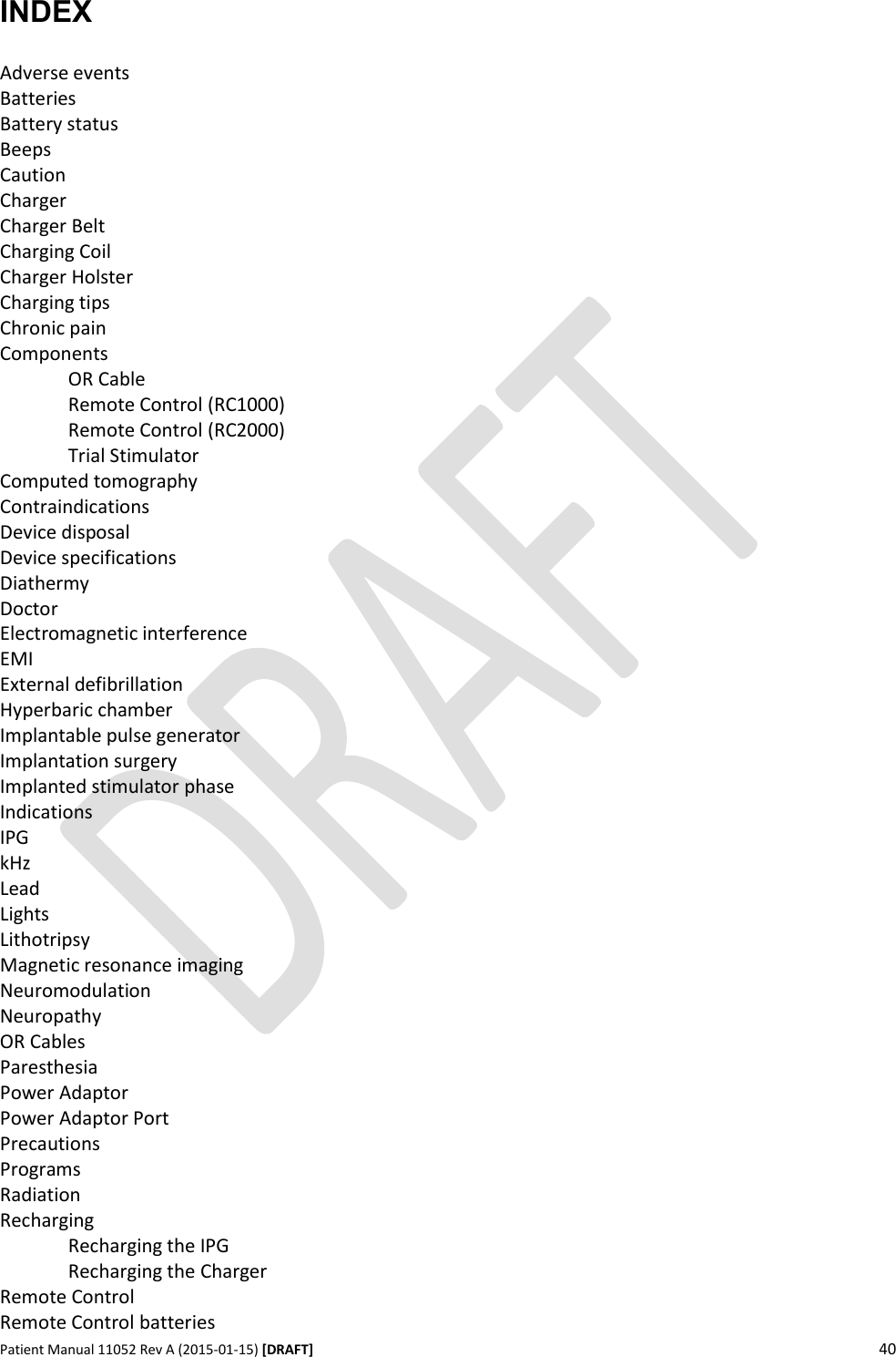      Patient Manual 11052 Rev A (2015-01-15) [DRAFT] 40   INDEX  Adverse events Batteries Battery status Beeps Caution Charger Charger Belt Charging Coil Charger Holster Charging tips Chronic pain Components  OR Cable   Remote Control (RC1000)   Remote Control (RC2000)   Trial Stimulator Computed tomography Contraindications Device disposal Device specifications Diathermy Doctor Electromagnetic interference EMI External defibrillation Hyperbaric chamber Implantable pulse generator Implantation surgery Implanted stimulator phase Indications IPG kHz Lead Lights Lithotripsy Magnetic resonance imaging Neuromodulation Neuropathy OR Cables Paresthesia Power Adaptor Power Adaptor Port Precautions Programs Radiation Recharging   Recharging the IPG   Recharging the Charger Remote Control Remote Control batteries 