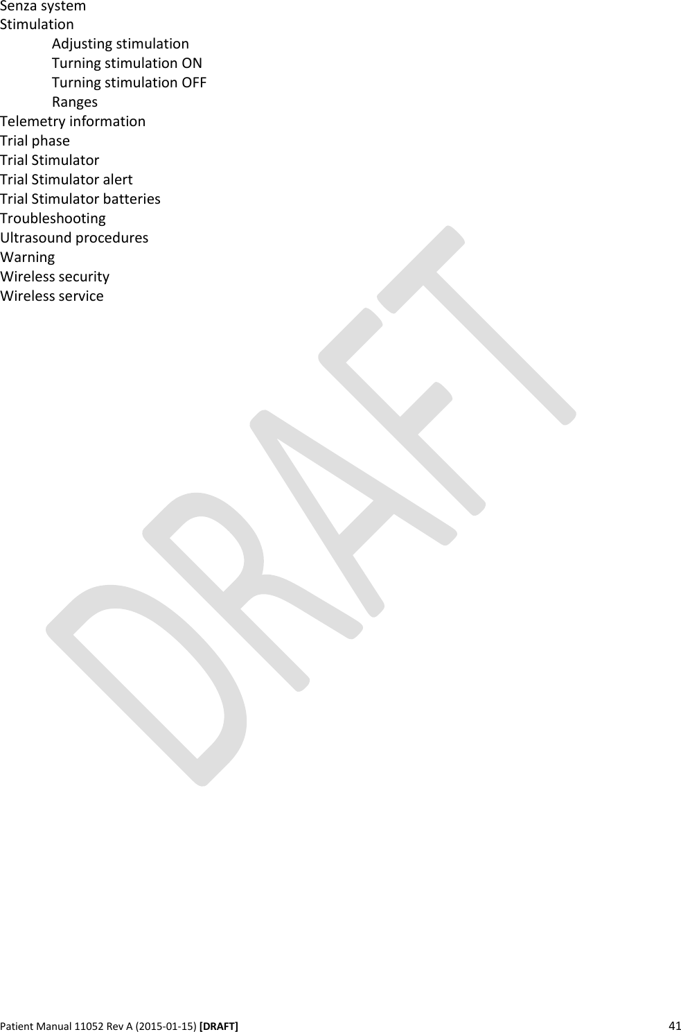      Patient Manual 11052 Rev A (2015-01-15) [DRAFT] 41   Senza system Stimulation   Adjusting stimulation   Turning stimulation ON   Turning stimulation OFF   Ranges Telemetry information Trial phase Trial Stimulator Trial Stimulator alert Trial Stimulator batteries Troubleshooting Ultrasound procedures Warning Wireless security Wireless service    