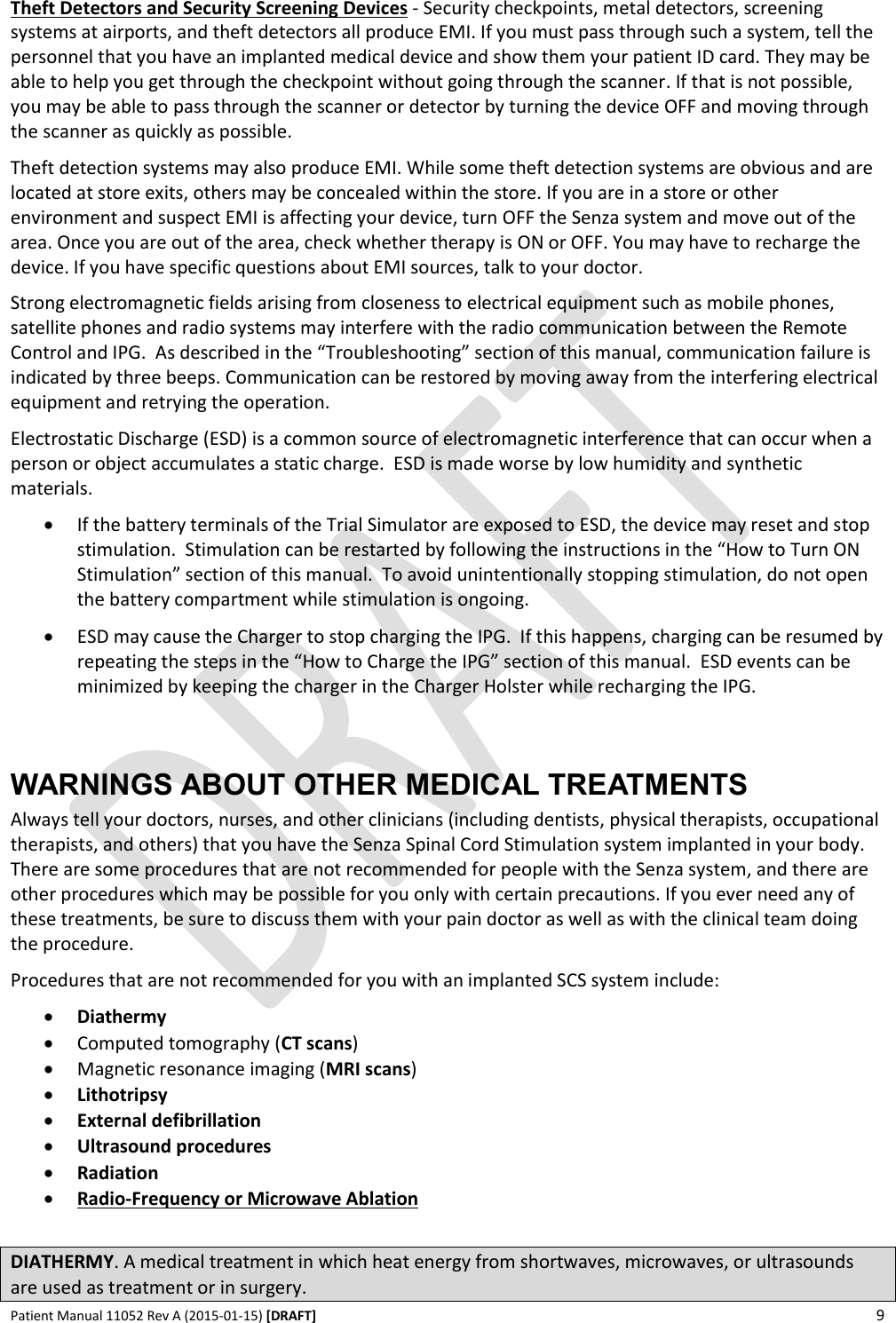      Patient Manual 11052 Rev A (2015-01-15) [DRAFT] 9   Theft Detectors and Security Screening Devices - Security checkpoints, metal detectors, screening systems at airports, and theft detectors all produce EMI. If you must pass through such a system, tell the personnel that you have an implanted medical device and show them your patient ID card. They may be able to help you get through the checkpoint without going through the scanner. If that is not possible, you may be able to pass through the scanner or detector by turning the device OFF and moving through the scanner as quickly as possible. Theft detection systems may also produce EMI. While some theft detection systems are obvious and are located at store exits, others may be concealed within the store. If you are in a store or other environment and suspect EMI is affecting your device, turn OFF the Senza system and move out of the area. Once you are out of the area, check whether therapy is ON or OFF. You may have to recharge the device. If you have specific questions about EMI sources, talk to your doctor. Strong electromagnetic fields arising from closeness to electrical equipment such as mobile phones, satellite phones and radio systems may interfere with the radio communication between the Remote Control and IPG.  As described in the “Troubleshooting” section of this manual, communication failure is indicated by three beeps. Communication can be restored by moving away from the interfering electrical equipment and retrying the operation. Electrostatic Discharge (ESD) is a common source of electromagnetic interference that can occur when a person or object accumulates a static charge.  ESD is made worse by low humidity and synthetic materials.  If the battery terminals of the Trial Simulator are exposed to ESD, the device may reset and stop stimulation.  Stimulation can be restarted by following the instructions in the “How to Turn ON Stimulation” section of this manual.  To avoid unintentionally stopping stimulation, do not open the battery compartment while stimulation is ongoing.  ESD may cause the Charger to stop charging the IPG.  If this happens, charging can be resumed by repeating the steps in the “How to Charge the IPG” section of this manual.  ESD events can be minimized by keeping the charger in the Charger Holster while recharging the IPG.  WARNINGS ABOUT OTHER MEDICAL TREATMENTS Always tell your doctors, nurses, and other clinicians (including dentists, physical therapists, occupational therapists, and others) that you have the Senza Spinal Cord Stimulation system implanted in your body. There are some procedures that are not recommended for people with the Senza system, and there are other procedures which may be possible for you only with certain precautions. If you ever need any of these treatments, be sure to discuss them with your pain doctor as well as with the clinical team doing the procedure.  Procedures that are not recommended for you with an implanted SCS system include:  Diathermy  Computed tomography (CT scans)  Magnetic resonance imaging (MRI scans)  Lithotripsy  External defibrillation  Ultrasound procedures  Radiation  Radio-Frequency or Microwave Ablation  DIATHERMY. A medical treatment in which heat energy from shortwaves, microwaves, or ultrasounds are used as treatment or in surgery. 