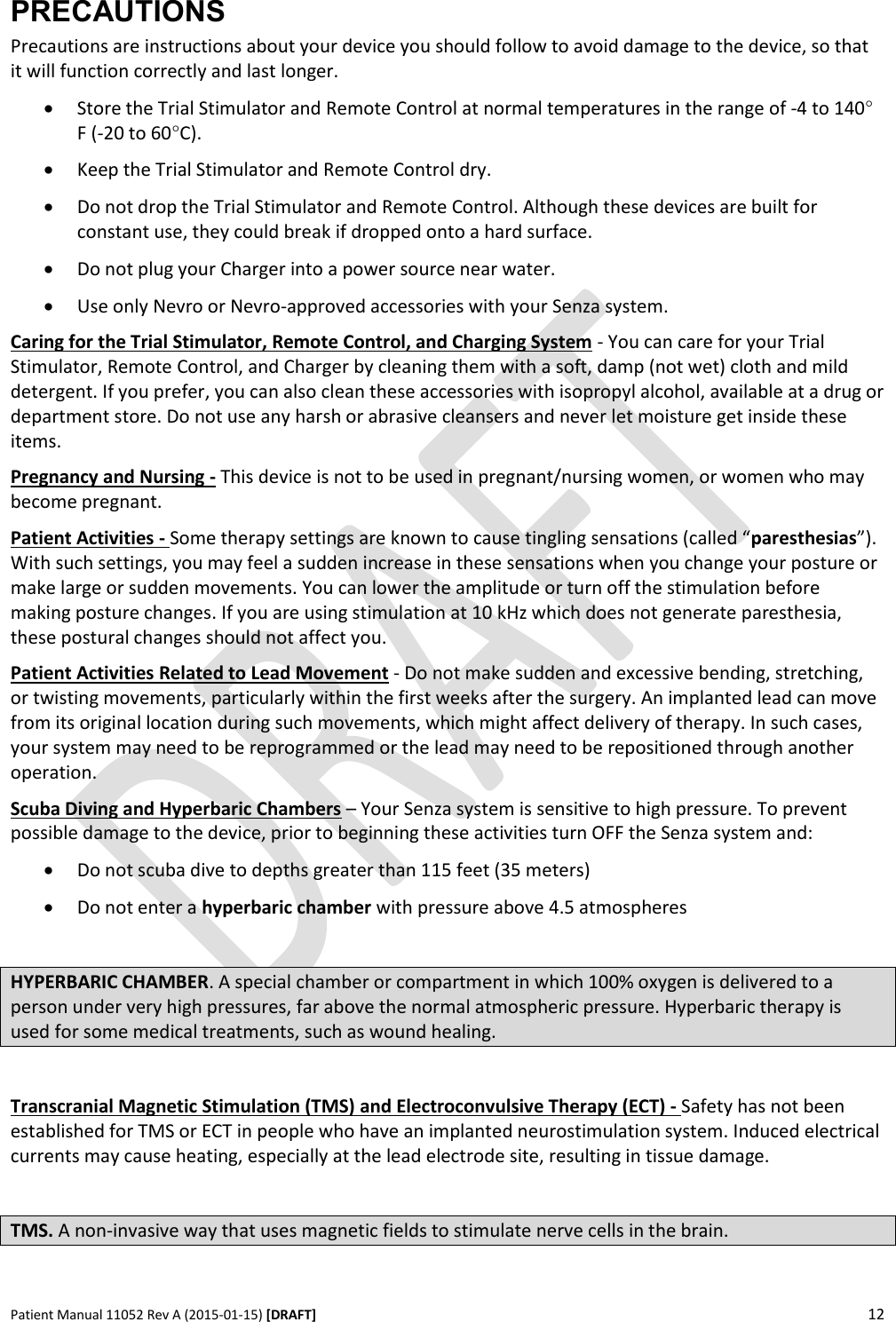      Patient Manual 11052 Rev A (2015-01-15) [DRAFT] 12   PRECAUTIONS Precautions are instructions about your device you should follow to avoid damage to the device, so that it will function correctly and last longer.  Store the Trial Stimulator and Remote Control at normal temperatures in the range of -4 to 140° F (-20 to 60°C).  Keep the Trial Stimulator and Remote Control dry.  Do not drop the Trial Stimulator and Remote Control. Although these devices are built for constant use, they could break if dropped onto a hard surface.  Do not plug your Charger into a power source near water.  Use only Nevro or Nevro-approved accessories with your Senza system. Caring for the Trial Stimulator, Remote Control, and Charging System - You can care for your Trial Stimulator, Remote Control, and Charger by cleaning them with a soft, damp (not wet) cloth and mild detergent. If you prefer, you can also clean these accessories with isopropyl alcohol, available at a drug or department store. Do not use any harsh or abrasive cleansers and never let moisture get inside these items. Pregnancy and Nursing - This device is not to be used in pregnant/nursing women, or women who may become pregnant. Patient Activities - Some therapy settings are known to cause tingling sensations (called “paresthesias”). With such settings, you may feel a sudden increase in these sensations when you change your posture or make large or sudden movements. You can lower the amplitude or turn off the stimulation before making posture changes. If you are using stimulation at 10 kHz which does not generate paresthesia, these postural changes should not affect you. Patient Activities Related to Lead Movement - Do not make sudden and excessive bending, stretching, or twisting movements, particularly within the first weeks after the surgery. An implanted lead can move from its original location during such movements, which might affect delivery of therapy. In such cases, your system may need to be reprogrammed or the lead may need to be repositioned through another operation. Scuba Diving and Hyperbaric Chambers – Your Senza system is sensitive to high pressure. To prevent possible damage to the device, prior to beginning these activities turn OFF the Senza system and:   Do not scuba dive to depths greater than 115 feet (35 meters)  Do not enter a hyperbaric chamber with pressure above 4.5 atmospheres  HYPERBARIC CHAMBER. A special chamber or compartment in which 100% oxygen is delivered to a person under very high pressures, far above the normal atmospheric pressure. Hyperbaric therapy is used for some medical treatments, such as wound healing.  Transcranial Magnetic Stimulation (TMS) and Electroconvulsive Therapy (ECT) - Safety has not been established for TMS or ECT in people who have an implanted neurostimulation system. Induced electrical currents may cause heating, especially at the lead electrode site, resulting in tissue damage.  TMS. A non-invasive way that uses magnetic fields to stimulate nerve cells in the brain.  