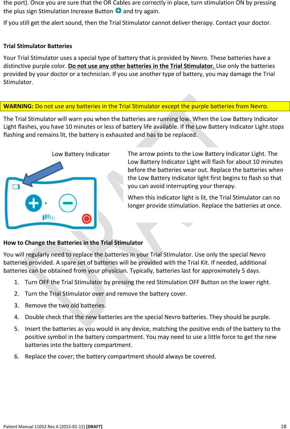      Patient Manual 11052 Rev A (2015-01-15) [DRAFT] 18   the port). Once you are sure that the OR Cables are correctly in place, turn stimulation ON by pressing the plus sign Stimulation Increase Button   and try again. If you still get the alert sound, then the Trial Stimulator cannot deliver therapy. Contact your doctor.   Trial Stimulator Batteries Your Trial Stimulator uses a special type of battery that is provided by Nevro. These batteries have a distinctive purple color. Do not use any other batteries in the Trial Stimulator. Use only the batteries provided by your doctor or a technician. If you use another type of battery, you may damage the Trial Stimulator.  WARNING: Do not use any batteries in the Trial Stimulator except the purple batteries from Nevro. The Trial Stimulator will warn you when the batteries are running low. When the Low Battery Indicator Light flashes, you have 10 minutes or less of battery life available. If the Low Battery Indicator Light stops flashing and remains lit, the battery is exhausted and has to be replaced.       How to Change the Batteries in the Trial Stimulator You will regularly need to replace the batteries in your Trial Stimulator. Use only the special Nevro batteries provided. A spare set of batteries will be provided with the Trial Kit. If needed, additional batteries can be obtained from your physician. Typically, batteries last for approximately 5 days. 1. Turn OFF the Trial Stimulator by pressing the red Stimulation OFF Button on the lower right. 2. Turn the Trial Stimulator over and remove the battery cover. 3. Remove the two old batteries. 4. Double check that the new batteries are the special Nevro batteries. They should be purple. 5. Insert the batteries as you would in any device, matching the positive ends of the battery to the positive symbol in the battery compartment. You may need to use a little force to get the new batteries into the battery compartment. 6. Replace the cover; the battery compartment should always be covered. The arrow points to the Low Battery Indicator Light. The Low Battery Indicator Light will flash for about 10 minutes before the batteries wear out. Replace the batteries when the Low Battery Indicator light first begins to flash so that you can avoid interrupting your therapy. When this indicator light is lit, the Trial Stimulator can no longer provide stimulation. Replace the batteries at once.  Low Battery Indicator 