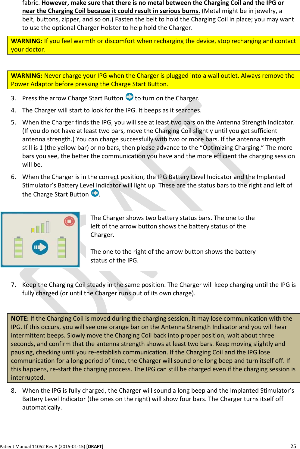      Patient Manual 11052 Rev A (2015-01-15) [DRAFT] 25   fabric. However, make sure that there is no metal between the Charging Coil and the IPG or near the Charging Coil because it could result in serious burns. (Metal might be in jewelry, a belt, buttons, zipper, and so on.) Fasten the belt to hold the Charging Coil in place; you may want to use the optional Charger Holster to help hold the Charger. WARNING: If you feel warmth or discomfort when recharging the device, stop recharging and contact your doctor.  WARNING: Never charge your IPG when the Charger is plugged into a wall outlet. Always remove the Power Adaptor before pressing the Charge Start Button. 3. Press the arrow Charge Start Button   to turn on the Charger.  4. The Charger will start to look for the IPG. It beeps as it searches. 5. When the Charger finds the IPG, you will see at least two bars on the Antenna Strength Indicator. (If you do not have at least two bars, move the Charging Coil slightly until you get sufficient antenna strength.) You can charge successfully with two or more bars. If the antenna strength still is 1 (the yellow bar) or no bars, then please advance to the “Optimizing Charging.” The more bars you see, the better the communication you have and the more efficient the charging session will be. 6. When the Charger is in the correct position, the IPG Battery Level Indicator and the Implanted Stimulator’s Battery Level Indicator will light up. These are the status bars to the right and left of the Charge Start Button  .    7. Keep the Charging Coil steady in the same position. The Charger will keep charging until the IPG is fully charged (or until the Charger runs out of its own charge).  NOTE: If the Charging Coil is moved during the charging session, it may lose communication with the IPG. If this occurs, you will see one orange bar on the Antenna Strength Indicator and you will hear intermittent beeps. Slowly move the Charging Coil back into proper position, wait about three seconds, and confirm that the antenna strength shows at least two bars. Keep moving slightly and pausing, checking until you re-establish communication. If the Charging Coil and the IPG lose communication for a long period of time, the Charger will sound one long beep and turn itself off. If this happens, re-start the charging process. The IPG can still be charged even if the charging session is interrupted. 8. When the IPG is fully charged, the Charger will sound a long beep and the Implanted Stimulator’s Battery Level Indicator (the ones on the right) will show four bars. The Charger turns itself off automatically.  The Charger shows two battery status bars. The one to the left of the arrow button shows the battery status of the Charger.  The one to the right of the arrow button shows the battery status of the IPG. 