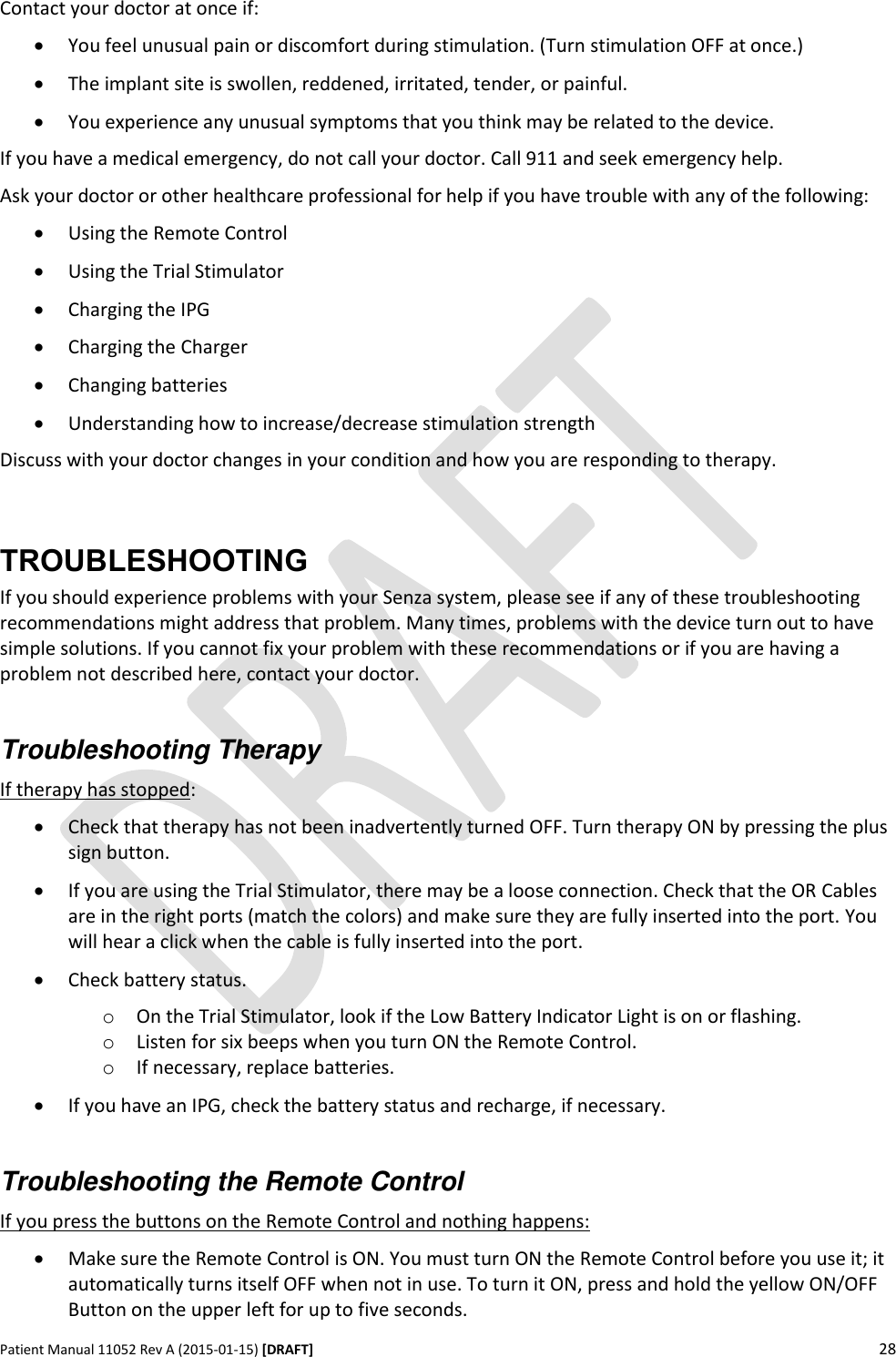      Patient Manual 11052 Rev A (2015-01-15) [DRAFT] 28   Contact your doctor at once if:  You feel unusual pain or discomfort during stimulation. (Turn stimulation OFF at once.)  The implant site is swollen, reddened, irritated, tender, or painful.  You experience any unusual symptoms that you think may be related to the device. If you have a medical emergency, do not call your doctor. Call 911 and seek emergency help. Ask your doctor or other healthcare professional for help if you have trouble with any of the following:  Using the Remote Control  Using the Trial Stimulator  Charging the IPG  Charging the Charger  Changing batteries   Understanding how to increase/decrease stimulation strength Discuss with your doctor changes in your condition and how you are responding to therapy.  TROUBLESHOOTING If you should experience problems with your Senza system, please see if any of these troubleshooting recommendations might address that problem. Many times, problems with the device turn out to have simple solutions. If you cannot fix your problem with these recommendations or if you are having a problem not described here, contact your doctor.  Troubleshooting Therapy If therapy has stopped:  Check that therapy has not been inadvertently turned OFF. Turn therapy ON by pressing the plus sign button.  If you are using the Trial Stimulator, there may be a loose connection. Check that the OR Cables are in the right ports (match the colors) and make sure they are fully inserted into the port. You will hear a click when the cable is fully inserted into the port.  Check battery status. o On the Trial Stimulator, look if the Low Battery Indicator Light is on or flashing. o Listen for six beeps when you turn ON the Remote Control. o If necessary, replace batteries.  If you have an IPG, check the battery status and recharge, if necessary.  Troubleshooting the Remote Control  If you press the buttons on the Remote Control and nothing happens:  Make sure the Remote Control is ON. You must turn ON the Remote Control before you use it; it automatically turns itself OFF when not in use. To turn it ON, press and hold the yellow ON/OFF Button on the upper left for up to five seconds. 