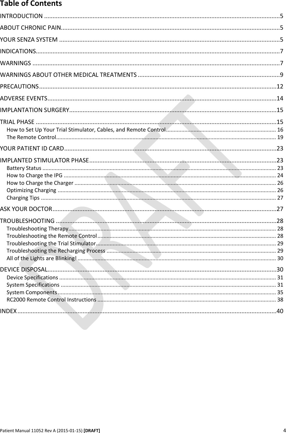      Patient Manual 11052 Rev A (2015-01-15) [DRAFT] 4   Table of Contents INTRODUCTION ............................................................................................................................................. 5 ABOUT CHRONIC PAIN................................................................................................................................... 5 YOUR SENZA SYSTEM .................................................................................................................................... 5 INDICATIONS .................................................................................................................................................. 7 WARNINGS .................................................................................................................................................... 7 WARNINGS ABOUT OTHER MEDICAL TREATMENTS ..................................................................................... 9 PRECAUTIONS .............................................................................................................................................. 12 ADVERSE EVENTS ......................................................................................................................................... 14 IMPLANTATION SURGERY ............................................................................................................................ 15 TRIAL PHASE ................................................................................................................................................ 15 How to Set Up Your Trial Stimulator, Cables, and Remote Control ........................................................................ 16 The Remote Control ................................................................................................................................................ 19 YOUR PATIENT ID CARD ............................................................................................................................... 23 IMPLANTED STIMULATOR PHASE ................................................................................................................ 23 Battery Status ......................................................................................................................................................... 23 How to Charge the IPG ........................................................................................................................................... 24 How to Charge the Charger .................................................................................................................................... 26 Optimizing Charging ............................................................................................................................................... 26 Charging Tips .......................................................................................................................................................... 27 ASK YOUR DOCTOR ...................................................................................................................................... 27 TROUBLESHOOTING .................................................................................................................................... 28 Troubleshooting Therapy........................................................................................................................................ 28 Troubleshooting the Remote Control ..................................................................................................................... 28 Troubleshooting the Trial Stimulator...................................................................................................................... 29 Troubleshooting the Recharging Process ............................................................................................................... 29 All of the Lights are Blinking! .................................................................................................................................. 30 DEVICE DISPOSAL ......................................................................................................................................... 30 Device Specifications .............................................................................................................................................. 31 System Specifications ............................................................................................................................................. 31 System Components ............................................................................................................................................... 35 RC2000 Remote Control Instructions ..................................................................................................................... 38 INDEX ........................................................................................................................................................... 40    