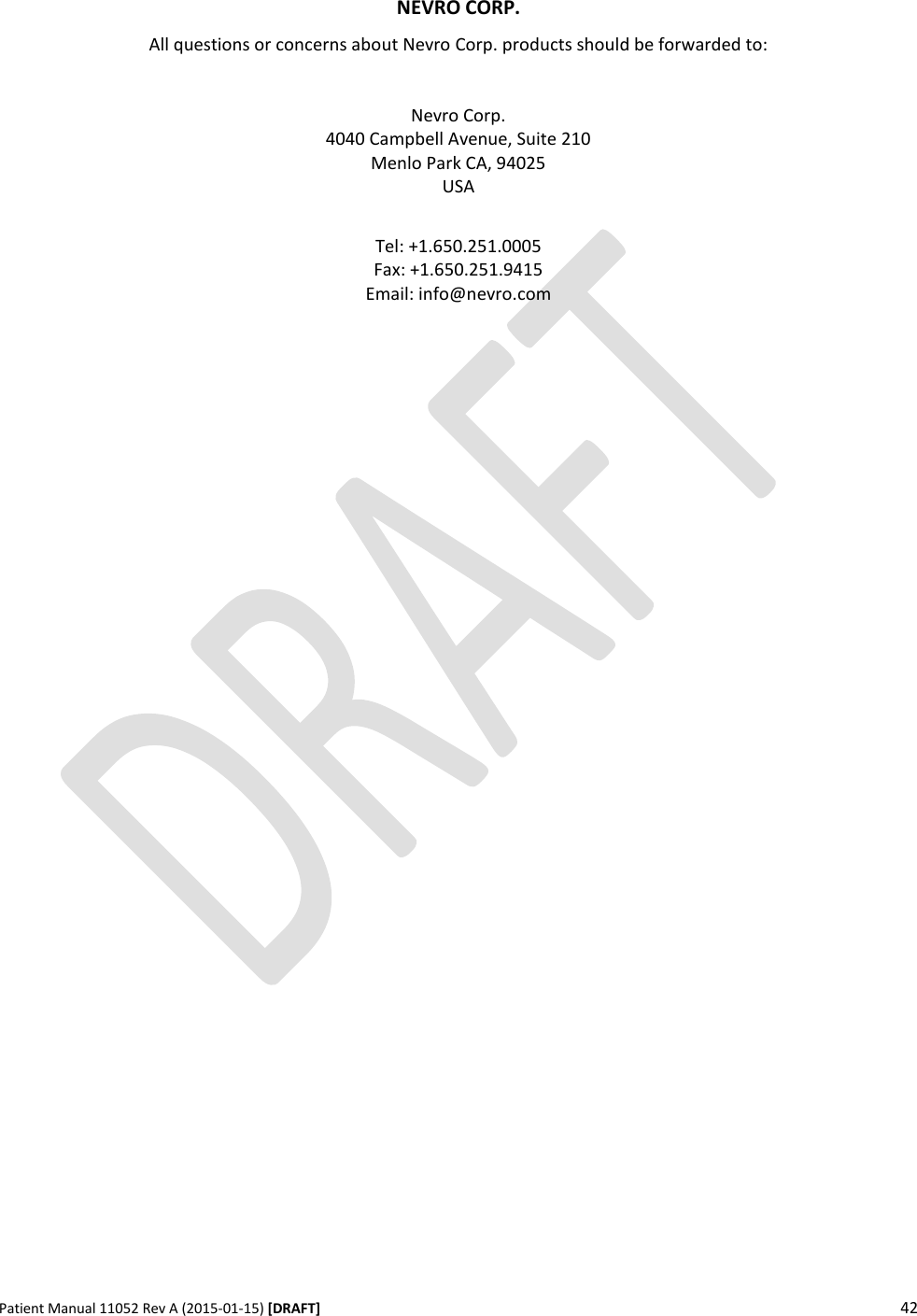      Patient Manual 11052 Rev A (2015-01-15) [DRAFT] 42     NEVRO CORP. All questions or concerns about Nevro Corp. products should be forwarded to:   Nevro Corp. 4040 Campbell Avenue, Suite 210 Menlo Park CA, 94025 USA  Tel: +1.650.251.0005 Fax: +1.650.251.9415 Email: info@nevro.com  