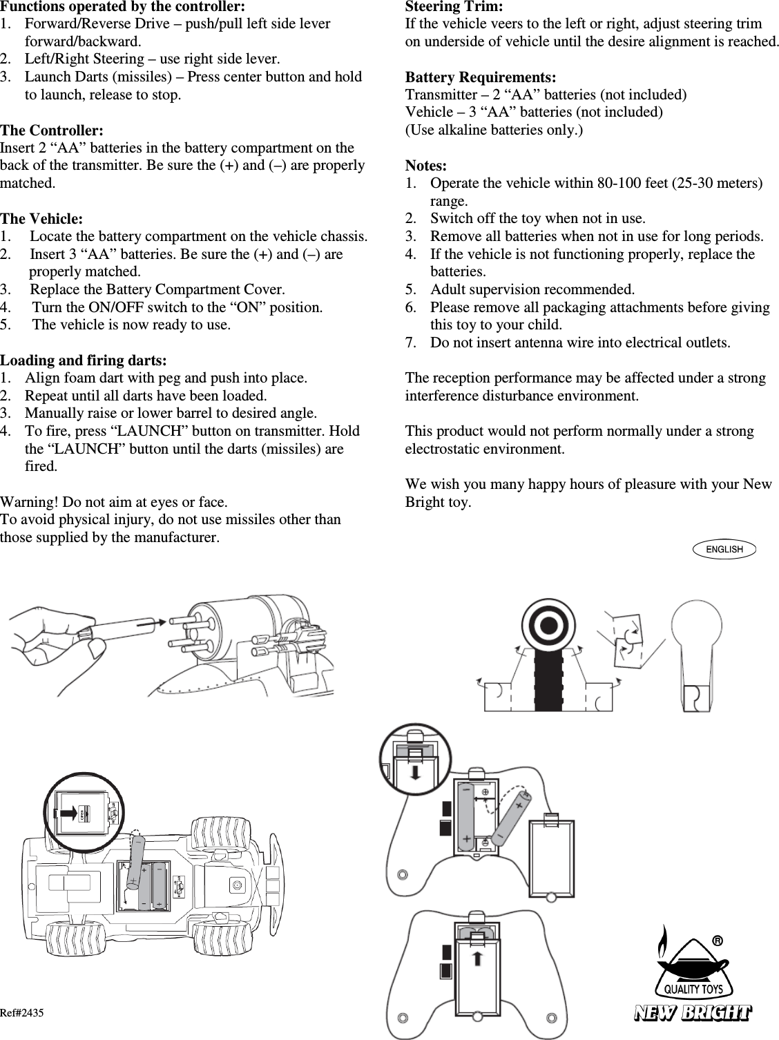 Functions operated by the controller: 1. Forward/Reverse Drive – push/pull left side lever forward/backward. 2. Left/Right Steering – use right side lever. 3. Launch Darts (missiles) – Press center button and hold to launch, release to stop.  The Controller: Insert 2 “AA” batteries in the battery compartment on the back of the transmitter. Be sure the (+) and (–) are properly matched.  The Vehicle: 1. Locate the battery compartment on the vehicle chassis.     2. Insert 3 “AA” batteries. Be sure the (+) and (–) are properly matched. 3. Replace the Battery Compartment Cover. 4. Turn the ON/OFF switch to the “ON” position.     5. The vehicle is now ready to use.    Loading and firing darts: 1. Align foam dart with peg and push into place. 2. Repeat until all darts have been loaded. 3. Manually raise or lower barrel to desired angle. 4. To fire, press “LAUNCH” button on transmitter. Hold the “LAUNCH” button until the darts (missiles) are fired.  Warning! Do not aim at eyes or face. To avoid physical injury, do not use missiles other than those supplied by the manufacturer.                             Ref#2435 Steering Trim: If the vehicle veers to the left or right, adjust steering trim on underside of vehicle until the desire alignment is reached.  Battery Requirements: Transmitter – 2 “AA” batteries (not included) Vehicle – 3 “AA” batteries (not included) (Use alkaline batteries only.)  Notes: 1. Operate the vehicle within 80-100 feet (25-30 meters) range. 2. Switch off the toy when not in use. 3. Remove all batteries when not in use for long periods. 4. If the vehicle is not functioning properly, replace the batteries. 5. Adult supervision recommended. 6. Please remove all packaging attachments before giving this toy to your child. 7. Do not insert antenna wire into electrical outlets.  The reception performance may be affected under a strong interference disturbance environment.  This product would not perform normally under a strong electrostatic environment.  We wish you many happy hours of pleasure with your New Bright toy.   