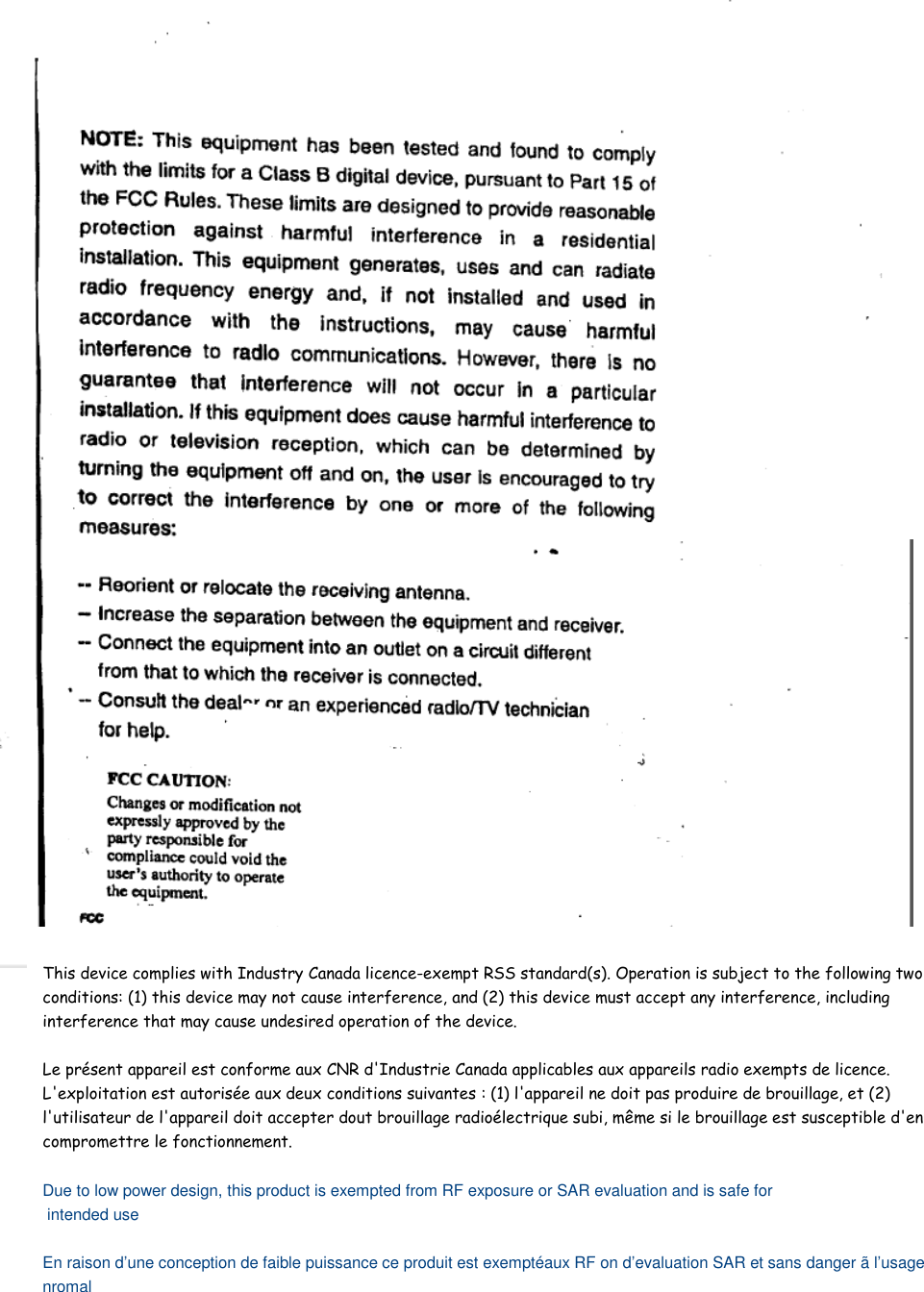    This device complies with Industry Canada licence-exempt RSS standard(s). Operation is subject to the following two conditions: (1) this device may not cause interference, and (2) this device must accept any interference, including interference that may cause undesired operation of the device.  Le présent appareil est conforme aux CNR d&apos;Industrie Canada applicables aux appareils radio exempts de licence. L&apos;exploitation est autorisée aux deux conditions suivantes : (1) l&apos;appareil ne doit pas produire de brouillage, et (2) l&apos;utilisateur de l&apos;appareil doit accepter dout brouillage radioélectrique subi, même si le brouillage est susceptible d&apos;en compromettre le fonctionnement.  Due to low power design, this product is exempted from RF exposure or SAR evaluation and is safe for  intended use  En raison d’une conception de faible puissance ce produit est exemptéaux RF on d’evaluation SAR et sans danger ã l’usage nromal  