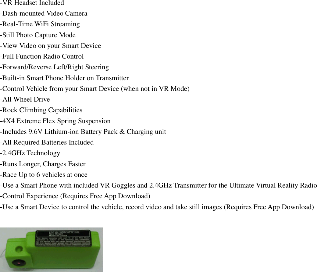 -VR Headset Included -Dash-mounted Video Camera -Real-Time WiFi Streaming -Still Photo Capture Mode -View Video on your Smart Device -Full Function Radio Control -Forward/Reverse Left/Right Steering -Built-in Smart Phone Holder on Transmitter -Control Vehicle from your Smart Device (when not in VR Mode) -All Wheel Drive -Rock Climbing Capabilities -4X4 Extreme Flex Spring Suspension -Includes 9.6V Lithium-ion Battery Pack &amp; Charging unit -All Required Batteries Included -2.4GHz Technology -Runs Longer, Charges Faster -Race Up to 6 vehicles at once -Use a Smart Phone with included VR Goggles and 2.4GHz Transmitter for the Ultimate Virtual Reality Radio -Control Experience (Requires Free App Download) -Use a Smart Device to control the vehicle, record video and take still images (Requires Free App Download)      