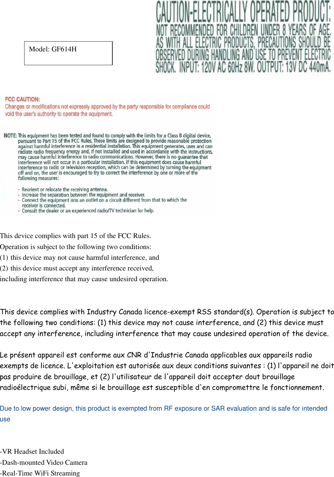     This device complies with part 15 of the FCC Rules.   Operation is subject to the following two conditions: (1) this device may not cause harmful interference, and (2) this device must accept any interference received,   including interference that may cause undesired operation.   This device complies with Industry Canada licence-exempt RSS standard(s). Operation is subject to the following two conditions: (1) this device may not cause interference, and (2) this device must accept any interference, including interference that may cause undesired operation of the device.  Le présent appareil est conforme aux CNR d&apos;Industrie Canada applicables aux appareils radio exempts de licence. L&apos;exploitation est autorisée aux deux conditions suivantes : (1) l&apos;appareil ne doit pas produire de brouillage, et (2) l&apos;utilisateur de l&apos;appareil doit accepter dout brouillage radioélectrique subi, même si le brouillage est susceptible d&apos;en compromettre le fonctionnement.  Due to low power design, this product is exempted from RF exposure or SAR evaluation and is safe for intended use   -VR Headset Included -Dash-mounted Video Camera -Real-Time WiFi Streaming Model: GF614H 