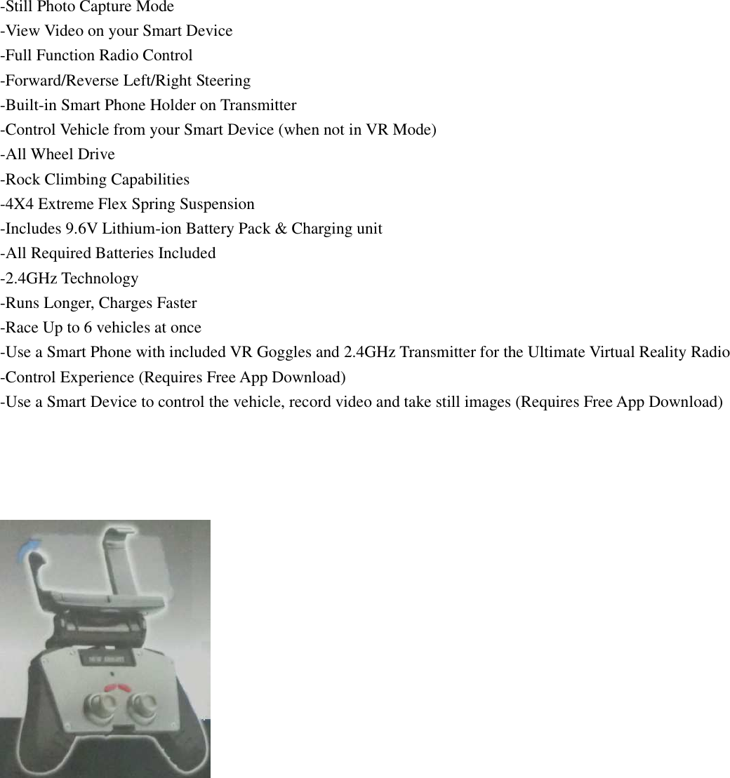 -Still Photo Capture Mode -View Video on your Smart Device -Full Function Radio Control -Forward/Reverse Left/Right Steering -Built-in Smart Phone Holder on Transmitter -Control Vehicle from your Smart Device (when not in VR Mode) -All Wheel Drive -Rock Climbing Capabilities -4X4 Extreme Flex Spring Suspension -Includes 9.6V Lithium-ion Battery Pack &amp; Charging unit -All Required Batteries Included -2.4GHz Technology -Runs Longer, Charges Faster -Race Up to 6 vehicles at once -Use a Smart Phone with included VR Goggles and 2.4GHz Transmitter for the Ultimate Virtual Reality Radio -Control Experience (Requires Free App Download) -Use a Smart Device to control the vehicle, record video and take still images (Requires Free App Download)      