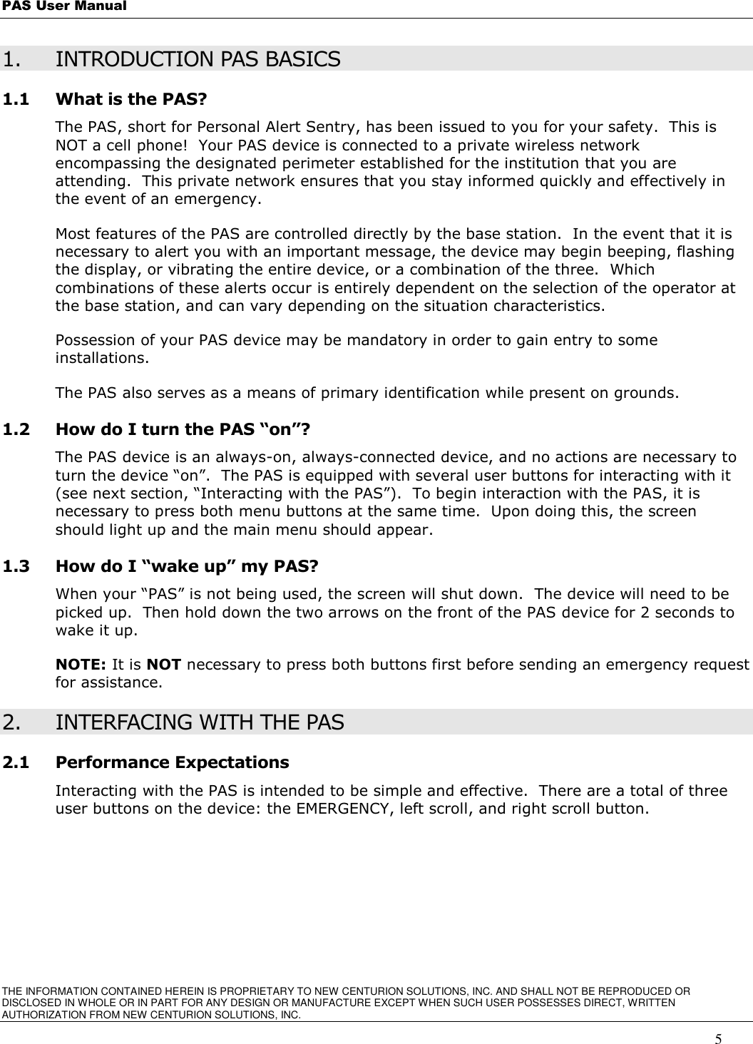 PAS User Manual       THE INFORMATION CONTAINED HEREIN IS PROPRIETARY TO NEW CENTURION SOLUTIONS, INC. AND SHALL NOT BE REPRODUCED OR DISCLOSED IN WHOLE OR IN PART FOR ANY DESIGN OR MANUFACTURE EXCEPT WHEN SUCH USER POSSESSES DIRECT, WRITTEN AUTHORIZATION FROM NEW CENTURION SOLUTIONS, INC.   5 1. INTRODUCTION PAS BASICS 1.1 What is the PAS? The PAS, short for Personal Alert Sentry, has been issued to you for your safety.  This is NOT a cell phone!  Your PAS device is connected to a private wireless network encompassing the designated perimeter established for the institution that you are attending.  This private network ensures that you stay informed quickly and effectively in the event of an emergency.   Most features of the PAS are controlled directly by the base station.  In the event that it is necessary to alert you with an important message, the device may begin beeping, flashing the display, or vibrating the entire device, or a combination of the three.  Which combinations of these alerts occur is entirely dependent on the selection of the operator at the base station, and can vary depending on the situation characteristics.   Possession of your PAS device may be mandatory in order to gain entry to some installations.   The PAS also serves as a means of primary identification while present on grounds.   1.2 How do I turn the PAS “on”? The PAS device is an always-on, always-connected device, and no actions are necessary to turn the device “on”.  The PAS is equipped with several user buttons for interacting with it (see next section, “Interacting with the PAS”).  To begin interaction with the PAS, it is necessary to press both menu buttons at the same time.  Upon doing this, the screen should light up and the main menu should appear. 1.3 How do I “wake up” my PAS?   When your “PAS” is not being used, the screen will shut down.  The device will need to be picked up.  Then hold down the two arrows on the front of the PAS device for 2 seconds to wake it up. NOTE: It is NOT necessary to press both buttons first before sending an emergency request for assistance.   2. INTERFACING WITH THE PAS 2.1 Performance Expectations Interacting with the PAS is intended to be simple and effective.  There are a total of three user buttons on the device: the EMERGENCY, left scroll, and right scroll button.     