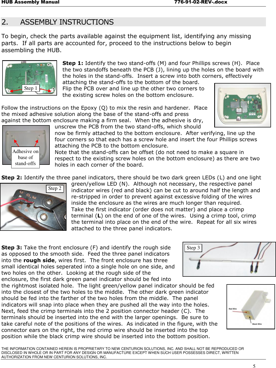 HUB Assembly Manual    776-91-02-REV-.docx THE INFORMATION CONTAINED HEREIN IS PROPRIETARY TO NEW CENTURION SOLUTIONS, INC. AND SHALL NOT BE REPRODUCED OR DISCLOSED IN WHOLE OR IN PART FOR ANY DESIGN OR MANUFACTURE EXCEPT WHEN SUCH USER POSSESSES DIRECT, WRITTEN AUTHORIZATION FROM NEW CENTURION SOLUTIONS, INC.    5 2. ASSEMBLY INSTRUCTIONS To begin, check the parts available against the equipment list, identifying any missing parts.  If all parts are accounted for, proceed to the instructions below to begin assembling the HUB.    Step 1: Identify the two stand-offs (M) and four Phillips screws (H).  Place the two standoffs beneath the PCB (J), lining up the holes on the board with the holes in the stand-offs.  Insert a screw into both corners, effectively attaching the stand-offs to the bottom of the board.   Flip the PCB over and line up the other two corners to the existing screw holes on the bottom enclosure.    Follow the instructions on the Epoxy (Q) to mix the resin and hardener.  Place the mixed adhesive solution along the base of the stand-offs and press against the bottom enclosure making a firm seal.  When the adhesive is dry, unscrew the PCB from the two stand-offs, which should now be firmly attached to the bottom enclosure.  After verifying, line up the four corners so that each has a screw hole and insert the four Phillips screws attaching the PCB to the bottom enclosure.    Note that the stand-offs can be offset (do not need to make a square in respect to the existing screw holes on the bottom enclosure) as there are two holes in each corner of the board.     Step 2: Identify the three panel indicators, there should be two dark green LEDs (L) and one light green/yellow LED (N).  Although not necessary, the respective panel indicator wires (red and black) can be cut to around half the length and re-stripped in order to prevent against excessive folding of the wires inside the enclosure as the wires are much longer than required.   Take the first indicator (order does not matter) and place a crimp terminal (L) on the end of one of the wires.  Using a crimp tool, crimp the terminal into place on the end of the wire.  Repeat for all six wires attached to the three panel indicators.     Step 3: Take the front enclosure (F) and identify the rough side as opposed to the smooth side.  Feed the three panel indicators into the rough side, wires first.  The front enclosure has three small identical holes seperated into a single hole on one side, and two holes on the other.  Looking at the rough side of the enclosure, the first dark green panel indicator should be fed into the rightmost isolated hole.  The light green/yellow panel indicator should be fed into the closest of the two holes to the middle.  The other dark green indicator should be fed into the farther of the two holes from the middle.  The panel indicators will snap into place when they are pushed all the way into the holes. Next, feed the crimp terminals into the 2 position connector header (C).  The terminals should be inserted into the end with the larger openings.  Be sure to take careful note of the positions of the wires.  As indicated in the figure, with the connector ears on the right, the red crimp wire should be inserted into the top position while the black crimp wire should be inserted into the bottom position.   Step 1 Step 2 Step 3 Adhesive on base of stand-offs 