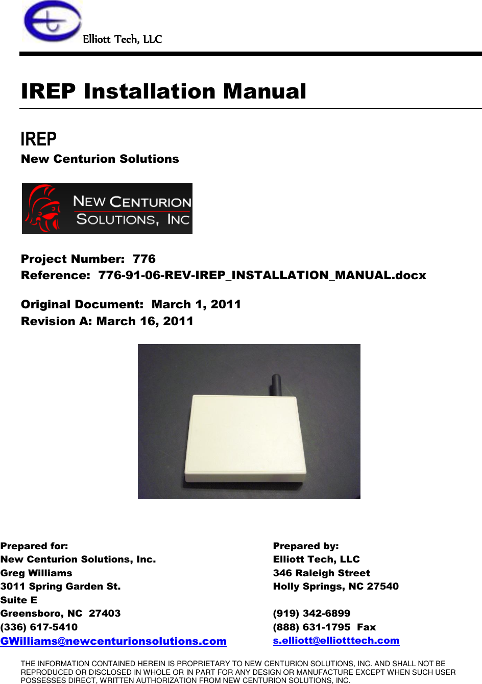 THE INFORMATION CONTAINED HEREIN IS PROPRIETARY TO NEW CENTURION SOLUTIONS, INC. AND SHALL NOT BE REPRODUCED OR DISCLOSED IN WHOLE OR IN PART FOR ANY DESIGN OR MANUFACTURE EXCEPT WHEN SUCH USER POSSESSES DIRECT, WRITTEN AUTHORIZATION FROM NEW CENTURION SOLUTIONS, INC.   Elliott Tech, LLC   IREP Installation Manual IREP New Centurion Solutions    Project Number:  776 Reference:  776-91-06-REV-IREP_INSTALLATION_MANUAL.docx Original Document:  March 1, 2011 Revision A: March 16, 2011       Prepared for: Prepared by: New Centurion Solutions, Inc. Greg Williams 3011 Spring Garden St. Suite E Greensboro, NC  27403 (336) 617-5410 GWilliams@newcenturionsolutions.com Elliott Tech, LLC 346 Raleigh Street Holly Springs, NC 27540  (919) 342-6899 (888) 631-1795  Fax s.elliott@elliotttech.com 