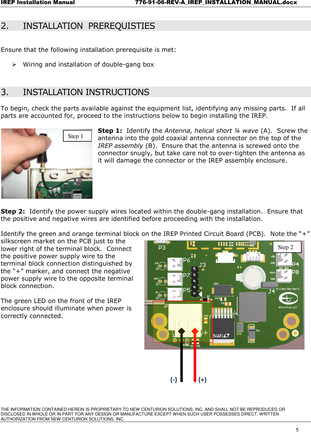 IREP Installation Manual   776-91-06-REV-A_IREP_INSTALLATION_MANUAL.docx THE INFORMATION CONTAINED HEREIN IS PROPRIETARY TO NEW CENTURION SOLUTIONS, INC. AND SHALL NOT BE REPRODUCED OR DISCLOSED IN WHOLE OR IN PART FOR ANY DESIGN OR MANUFACTURE EXCEPT WHEN SUCH USER POSSESSES DIRECT, WRITTEN AUTHORIZATION FROM NEW CENTURION SOLUTIONS, INC.    5 2. INSTALLATION  PREREQUISTIES  Ensure that the following installation prerequisite is met:   Wiring and installation of double-gang box  3. INSTALLATION INSTRUCTIONS To begin, check the parts available against the equipment list, identifying any missing parts.  If all parts are accounted for, proceed to the instructions below to begin installing the IREP.  Step 1:  Identify the Antenna, helical short ¼ wave (A).  Screw the antenna into the gold coaxial antenna connector on the top of the IREP assembly (B).  Ensure that the antenna is screwed onto the connector snugly, but take care not to over-tighten the antenna as it will damage the connector or the IREP assembly enclosure.      Step 2:  Identify the power supply wires located within the double-gang installation.  Ensure that the positive and negative wires are identified before proceeding with the installation.    Identify the green and orange terminal block on the IREP Printed Circuit Board (PCB).  Note the “+” silkscreen market on the PCB just to the lower right of the terminal block.  Connect the positive power supply wire to the terminal block connection distinguished by the “+” marker, and connect the negative power supply wire to the opposite terminal block connection.   The green LED on the front of the IREP enclosure should illuminate when power is correctly connected.            Type-A (+) (-) Step 1 Step 2 