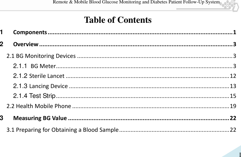   I Remote &amp; Mobile Blood Glucose Monitoring and Diabetes Patient Follow-Up System Table of Contents 1 Components ............................................................................................................. 1 2 Overview .................................................................................................................. 3 2.1 BG Monitoring Devices ................................................................................................ 3 2.1.1 BG Meter ............................................................................................................. 3 2.1.2 Sterile Lancet ..................................................................................................... 12 2.1.3 Lancing Device ................................................................................................... 13 2.1.4 Test Strip ........................................................................................................... 15 2.2 Health Mobile Phone ................................................................................................. 19 3 Measuring BG Value ............................................................................................... 22 3.1 Preparing for Obtaining a Blood Sample .................................................................... 22 