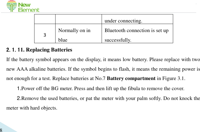                                             8 under connecting. 3 Normally on in blue Bluetooth connection is set up successfully. 2.1.11. Replacing Batteries If the battery symbol appears on the display, it means low battery. Please replace with two new AAA alkaline batteries. If the symbol begins to flash, it means the remaining power is not enough for a test. Replace batteries at No.7 Battery compartment in Figure 3.1. 1.Power off the BG meter. Press and then lift up the fibula to remove the cover. 2.Remove the used batteries, or pat the meter with your palm softly. Do not knock the meter with hard objects. 