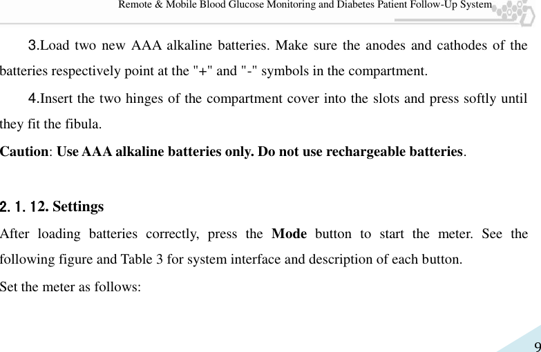   9 Remote &amp; Mobile Blood Glucose Monitoring and Diabetes Patient Follow-Up System 3.Load two new AAA alkaline batteries. Make sure the anodes and cathodes of the batteries respectively point at the &quot;+&quot; and &quot;-&quot; symbols in the compartment. 4.Insert the two hinges of the compartment cover into the slots and press softly until they fit the fibula. Caution: Use AAA alkaline batteries only. Do not use rechargeable batteries.  2.1.12. Settings After  loading  batteries  correctly,  press  the  Mode  button  to  start  the  meter.  See  the following figure and Table 3 for system interface and description of each button.   Set the meter as follows: 