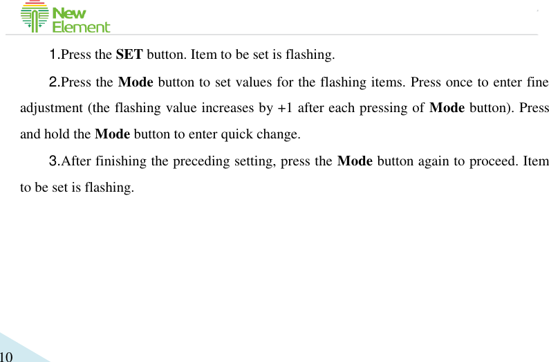                                             10 1.Press the SET button. Item to be set is flashing.   2.Press the Mode button to set values for the flashing items. Press once to enter fine adjustment (the flashing value increases by +1 after each pressing of Mode button). Press and hold the Mode button to enter quick change. 3.After finishing the preceding setting, press the Mode button again to proceed. Item to be set is flashing.     